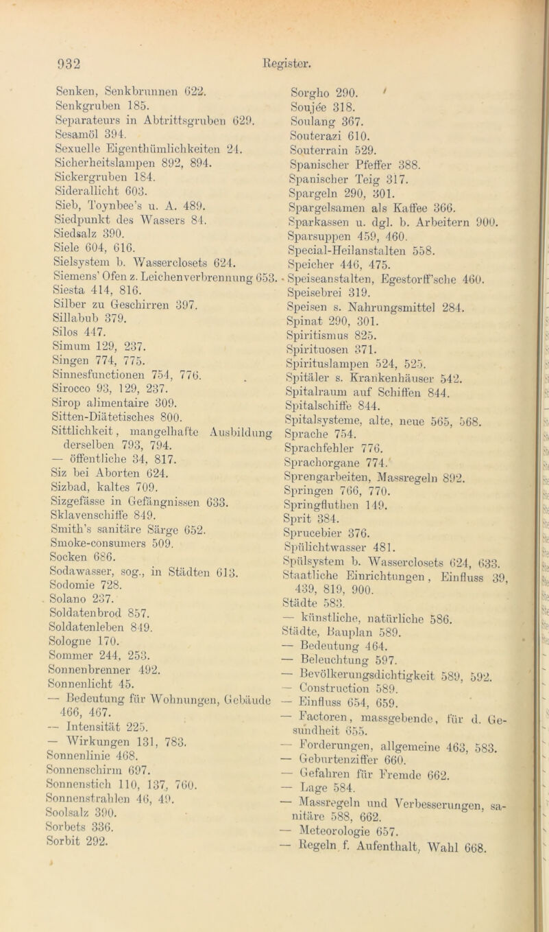 Senken, Senkbrunnen G22. Senkgruben 185. Separateurs in Abtrittsgruben G29. Sesamöl 394. Sexuelle Eigenthümlicbkeitcn 21. Sicherheitslanipen 892, 894. Sickergruben 184. Siclerallicht 603. Sieb, Toynbee’s u. A. 489. Siedpunkt des Wassers 84. Siedsalz 390. Siele 604, 616. Sielsystem b. Wasserclosets 624. Siemens’ Ofen z. Leiclienvorbrennung 653. Siesta 414, 816. Silber zu Oeschirren 397. Sillabub 379. Silos 447. Simum 129, 237. Singen 774, 775. Sinnesfunctionen 754, 776. Sirocco 93, 129, 237. Sirop alimentaire 309. Sitten-Diätetisches 800. Sittlichkeit, mangelhafte Ausbildung derselben 793, 794. — öffentliche 34, 817. Siz bei Aborten 624. Sizbad, kaltes 709. Sizgefässe in Gefängnissen 633. Sklavenschiöe 849. Smith’s sanitäre Särge 652. Smoke-consumers 509. Socken 686. Sodawasser, sog., in Städten 613. Sodomie 728. Solano 237. Soldatenbrod 857. Soldatenleben 849. Sologne 170. Sommer 244, 253. Sonnenbrenner 492. Sonnenlicht 45. — Bedeutung für Wohnungen, Gebäude 466, 467. — Intensität 225. — Wirkungen 131, 783. Sonnenlinie 468. Sonnenschirm 697. Sonnenstich 110, 137, 760. Sonnenstrahlen 46, 49. Soolsalz 390. Sorbets 336. Sorbit 292. Sorgho 290. ' Souje'e 318. Soulang 367. Souterazi 610. Souterrain 529. Spanischer Pfeffer 388. Spanischer Teig 317. Spargeln 290, 301. Spargelsamen als Kaffee 366. Sparkassen u. dgl. b. Arbeitern 900. Sparsuppen 459, 460. Special-Heilanstalten 558. Speicher 446, 475. • Speiseanstalten, Egestorff’sche 460. Speisebrei 319. Speisen s. Nahrungsmittel 284. Spinat 290, 301. Spiritismus 825. Spirituosen 371. Spirituslampen 524, 525. Spitäler s. Krankenhäuser 542. Spitalraum auf Schiffen 844. Spitalschiffe 844. Spital Systeme, alte, neue 565, 568. Sprache 754. Sprachfehler 776. Sprachorgane 774.’ Sprengarbeiten, Massregeln 892. Springen 766, 770. Springfluthen 149. Sprit 384. Sprucebier 376. Spülichtwasser 481. Spülsystem b. Wasserclosets 624, 633. Staatliche Einrichtungen, Einfluss 39 439, 819, 900. Städte 583. — künstliche, natürliche 586. Städte, Bauplan 589. — Bedeutung 464. — Beleuchtung 597. — Bevölkerungsdichtigkeit 589, 592. — Construction 589. — Einfluss 654, 659. — Eactoren, massgebende, für d. Ge- sundheit 655. — Eorderungen, allgemeine 463, 583. — Geburtenziffer 660. — Gefahren für Eremde 662. — Lage 584. — Massregeln und A^erbessernngen, sa- nitäre 588, 662. — Meteorologie 657. — Regeln f. Aufenthalt, Wahl 668.