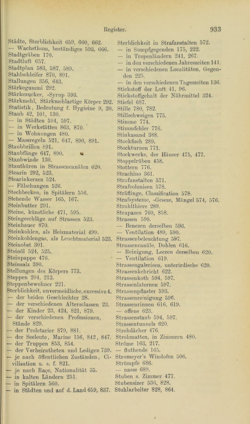 Städte, Sterblichkeit G59, 660, 662. — Wachsthimi, beständiges 598. 666. Stadtgräben 170. Stadtlut't 657. Stadtplan 588, 587, 589. Stahlsclileifer 870, 891. Stallungen 356, 643. Stärkeguinini 292. Stärkezucker, -Syrnp 898. Stärkinehl, Stärkmehlartige Körper 292. Statistik, Bedeutung f. Hygieine 9, 20. Staub 42, 101, 130. — in Städten 594, 597. — in Werkstätten 863, 870. ' — in Wohnungen 480. — Massregeln 521, 647, 890, 891. Staubbrillen 891. Staubfänge 647, 890. u Staubwinde 130. Stauthüren in Strassencanälen 620. Stearin 292, 523. Stearinkerzen 524. — Fälschungen 526. Stechbecken, in Spitälern 556. Stehende Wasser 165, 167. Steinbutter 291. Steine, künstliche 471, 595. Steingeschläge auf Strassen 523. Steinhauer 870. Steinkohlen, als Heizmaterial 499. Steinkohlengas, als Leuchtmaterial 523. Steinobst 301. Steinöl 524, 525. Stein pappe 476. Steinsalz 390. Stellungen des Körpers 773, Steppen 204, 213. Steppenbewohner 221. Sterblichkeit, unvermeidliche, excessive4. — der beiden Geschlechter 28, — der verschiedenen Altersclassen 23. — der Kinder 23, 424, 821, 879. — der verschiedenen Professionen, Stände 829. — der Proletarier 879, 881. — der Seeleute, Marine 156, 842, 847. — der Truppen 853, 854. — der Verheiratheten und Ledigen 739. — je nach ötlentlichen Zuständen, Ci- vilisation u. s. f. 821. — je nach Raye, Nationalität 35. — in kalten Ländern 251. — in Spitälern 560. — in Städten und auf d. Land 659, 837. Sterblichkeit in Strafanstalten 572. — in Sumpfgegenden 175, 222. — in Tropenländern 241, 267. — in den verschiedenen Jahreszeiten 141. — in verschiedenen Localitäten, Gegen- den 225. — in den verschiedenen Tageszeiten 136. Stickstoff der Luit 41, 96. Stickstoffgehalt der Nährmittel 324. Stiefel 687. Stille 780, 782. Stillschweigen 775. Stimme 774. Stimmfehler 776. Stinkasand 388. Stockfisch 289. Stockturnen 771. Stockwerke, der Häuser 475, 477. Stoppelrüben 458. Stottern 776. Strachino 361. Strafanstalten 571. Strafcolonieen 578. Sträflinge, Classification 578. Strafsysteme, -Geseze, Mängel 574, 576. Strahithiere 289. Strapazen 760, 858. Strassen 590. — Benezen derselben 596. — Ventilation 489, 590. Strassenbeleuchtung 597. Strassencanä-le, Dohlen 616. — Reinigung, Leeren derselben 620. — Ventilation 619. Strassengalerieen, unterirdische 620. Strassenkehricht 622. Strassenkoth 594, 597. Strassenlaternen 597. Strassenpflaster 593. Strassenreinigung 596. Strassenrinnen 616, 619. — offene 623. Strassenstaub 594, 597. Strassentunnels 620. Strohdächer 476. Strohmatten, in Zimmern 480. Ströme 163, 217. — fluthende 165. Stromeyer's Windofen 506. Strümpfe 686. — nasse 689. Stuben s. Zimmer 477. Stubensizer 536, 828. Stuhlarbeiter 828, 864.