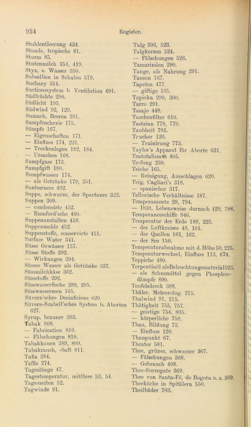 Stühlentleerung 434. Stunde, tropische 81. Sturm 85. Stutenmilch 351, 419. Styx, s. Wasser 350. Subsellien in Schulen 579. Suchary 314. Suctionssystcm b. Ventilation 491. Südfrüchte 290. Südlicht 193. Südwind 92, 129. Sumach, Beeren 391. Sumpfcachexie 175. Sümpfe 167. — Eigenscha fteji 171. — Einfluss 174, 221. — Trockenlegen 182, 184. — Ursachen 168. Sumpfgase 173. Sumpfgift 180. Sumpfwasser 174. — als Getränke 179, 351. Sunburners 492. Suppe, schwarze, der Spartaner 322. Suppen 309. — condensirte 452. — Rumford’sche 460. Suppenanstalten 458. Suppenmehle 452. Suiipenstofie, conservirte 451. Surface Water 341. Süsse Gewässer 157. Süsse Stoffe 392. — Wirkungen 394. Süsses Wasser als Getränke 337. Süssmilchkäse 362. Süssstoffe 292. Süsswasserfische 289, 295. Süsswasserseen 165. Süvern’sches Desinficiens 620. Süvern-Scabeirsches System b. Aborten 627. Syrup, brauner 393. Tabak 808. — Fabrication 810. — Fälschungen 810. Tabakkauen 389,. 809. Tabakrauch, -Saft 811. Tafia 384. Taffis 274. Tageslänge 47. Tagestemperatur, mittlere 53, 54. Tageszeiten 52. Tagwinde 91. Talg 393, 523. Talgkerzen 524. — Fälschungen 526. Tamarinden 290. Tange, als Nahrung 291. Tanzen 767. Tapeten 477. — giftige 535. Tapioka 290, 300. Tarro 291. Tasajo 448. Taschenfilter 610. Tastsinn 778, 779. Taubheit 781. Teucher 126. — Trainirung 773. Taylor’s Apparat für Aborte 631. TeatotalismuS 405. Te-fung 238. Teiche 165. — Reinigung, Ansschlagen 620. Teig, Cagliari’s 318. — spanischer 317. Tellurische Verhältnis.se 187. Temperamente 29, 794. — Diät, Lebensweise darnach 429, 788. ’remperanceschiffe 846. Temperatur der Erde 188, 225. — des Luftkreises 48, 101. — der Quellen 161, 162. — der See 150. Temperaturabnahme mit d. Höhe 50,225. Temperaturwechsel, Einfluss 113, 674. Teppiche 480. Terpentinöl alsBeleuchtungsinateriäl523. — als Schuzmittel gegen Phosphor- dämpfe 890. Teufelsdreck 388. dhäler, Meteorolog. 215. Thalwind 91, 215. Thätigkeit 755, 757. — geistige 754, 805. — körperliche 758. I Thau, Bildung 73. I — Einfluss 120. “ fl’haupunkt 67. Theater 581. Thee, grüner, schwarzer 367. — Fälschungen 368. — Gebrauch 408. Thee-Surrogate 369. Thee von Santa-Fe, de Bogota u. a. 369. Theeküche in Spitälern 550. Theilbäder 703.