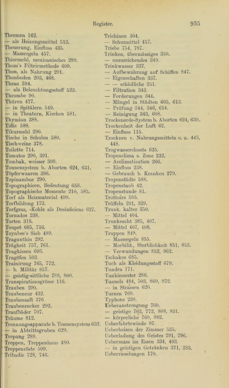 Thermen 162. — als Heizungsmittel 513. Tlieuerung, Einfluss 435. — Massregeln 457. Thiermehl, mexicanisches 289. Thom’s Filtrirmethode 609. Thon, als Nahrung 291. Thonboden 203, 468. Thran 394. — als Beleuchtungsstoft' 523. Thrombe 90. Thüren 477. — in Spitälern 549. — in Theatern, Kirchen 581. Thymian 388. Tiflis 588. Tikurmehl 290. Tische in Schulen 580. Tisch weine 378. Toilette 714. Tomatos 290, 391. Tombak, weisser 398. Tonnensystem b. Aborten 624, 631. Töpferwaaren 396. Topinambur 290. Topographieen, Bedeutung 658. Topographische Momente 210, 585. Torf als Heizmaterial 499. Torfbildung 173. Torfgras, -Kohle als Desinficiens 627. Tornados 238. Torten 318. Toupet 685, 716. Toynbee’s Sieb 489. ' Traganthin 292. Trägheit 757, 761. ' Tragkissen 693. Tragöfen 503. Trainirung 765, 772. — b. Militär 857. — geistig-sittliche 788, 800. Transpirationsgrösse 116. Trauben 290. Traubencur 432. Traubensaft 376. Traubenzucker 292. Traufbäder 707, Träume 812. Trennungsapparate b. Tonnensystem 632. — in Abtrittsgruben 629, Trepang 289. Treppen, Treppenhaus 480. Treppenröste 509. Tribadie 728, 746. Trichinen 304. — Schuzmittel 457. Triebe 754, 787. Trinken, übermässiges 350. — unzureichendes 349. Trinkwasser 337. — Aufbewahrung auf Schiflen 847. — Eigenschaften 337. — — schädliche 351. — Filtration 343. — Forderungen 344. — Mängel in Städten 605, 613. — Prüfung 344, 346, 614. — Reinigung 343, 608. Trockenerde-System b. Aborten 624, 630. Trockenheit der Luft 62, — Einfluss 115. Trocknen v. Nahrungsmitteln u. a. 445, 448. Trogwasserclosets 635. Tropenclima s. Zone 232. — Acclimatisation 266. — Einfluss 238, — Gebrauch b. Kranken 279. Tropenstädte 588. Tropenstaub 42. Tropenstunde 81. Trottoirs 595. Trüffeln 291, 329. Trunk, kalter 350. -- Mittel 404. Trunksucht 385, 407. — Mittel 407, 408. Truppen 849. — Massregeln 855. — Morbilit., Sterblichkeit 851, 853. — Verwundungen 852, 862. Tschakos 685. Tuch als Kleidungsstoff 679. Tundra 171. Tunkinnester 288. Tunnels 484, 503, 869, 872. — in Stra’ssen 620. Turnen 769. Typhons 238. Ueberanstrengung 760. — geistige 762, 772, 808, 831. — körperliche 760, 882. lieber fahrtswinde 87, Ueberheizen der Zimmer 535, Geberladung des Geistes 791, 796. Uebermass im Essen 334, 403. — in geistigen Getränken 371, 385. Ueberrieselungen 170.