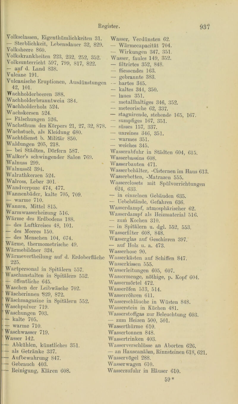 Volksclassen, Eigcnthiimliclikeiteu 31. — Sterblichkeit, Lebensdauer 32, 829. Volkslieere 860. Volkskrankheiten 223, 232, 252, 352. Volksunterricht 597, 799, 817, 822. — auf d. Land 838. Vulcane 191. Vulcanische Eruptionen, Ausdünstuno^en 42, 101. Wachholderbeeren 388. Wachholderbranntwein 384. Wachholderholz 524. Wachskersen 524. — Fälschungen 526. Wachsthuni des Körpers 21, 27, 32, 878. Wachstuch, als Kleidung 680. Wachtdienst b. Militär 850. Waldungen 205, 218. — bei Städten, Dörfern 587. Walker’s schwingender Salon 769. Walnuss 299. Walnussöl 394. Walrathkerzen 524. Walross, Leber 301. Wandverpuze 474, 477. Wannenbäder, kalte 705, 709. — warme 710. Wanzen, Mittel 815. Warmwasserheizung 516. Wärme des Erdbodens 188. —• des Luftkreises 48, 101. — des Meeres 150. — des Menschen 104, 674. Wärme, thermometrische 49. Wärmebildner 324. Wärmevertheilung auf d. Erdoberfläche 225. Wartpersonal in Spitälern 557. Waschanstalten in Spitälern 552. — öffentliche 645. Waschen der Leibwäsche 702. Wäscherinnen ^29, 872. Wäschinagazine in Spitälern 552. Waschpulver 719. Waschungen 703. — kalte 705. — warme 710. Waschwasser 719. Wasser 142. — Abkühlen, künstliches 351. — als Getränke 337. — Aufbewahrung 847. — Gebrauch 403. — Reinigung, Klären 608. Wasser, Verdünsten 62. — Wärmecapacität 704. — Wirkungen 347, 351. Wasser, faules 149, 352. — filtrirtes 352, 848. — fliessendes 163. — gebrannte 383. -- hartes 345. — kaltes 344, 350. — laues 351. — metallhaltiges 316, 352. — meteorische 62, 337. — stagnirende, stehende 165, 167. — sumpfiges 167, 351. — süsses 157, 337. — unreines 346, 351. — warmes 351. — weiches 345. Wasserabfuhr in Städten 604, 615. Wasserbassins 608. Wasserbauten 471. Wasserbehälter, -Cisternen im Haus 613. Wasserbetten, -Matrazen 555. Wasserclosets mit Spülvorrichtungen 624, 633. — in einzelnen Gebäuden 635. — Hebel stände. Gefahren 636. Wasserdampf, atmosphärischer 62. Wasserdampf als Heizmaterial 516. — zum Kochen 310. — in Spitälern u. dgl. 552, 553. Wasserfilter 608, 848. Wasserglas auf Geschirren 397. — auf Holz u. a. 473. Wasserhose 90. Wasserkästen auf Schiffen 847. Wasserkissen 555. Wasserleitungen 605, 607. Wassermenge, nöthige, p. Kopf 604. Wassermörtel 472. Wasseröfen 513, 514. Wasserröhren 611. Wasserschläuche in Wüsten 848. Was.serstein in Küchen 481. Wasserstoffgas zur Beleuchtung 603. — zum Heizen 500, 501. Wasserthürme 610. Wasser tonnen 848. Wassertrinkeii 403. Wasserverschlüsse an Aborten 626. — an Hauscanälen, Rinnsteinen 618, 621. Wasser Vögel 288. Wasserwagen 610. Wasserzufuhr in Häuser 610. 59^