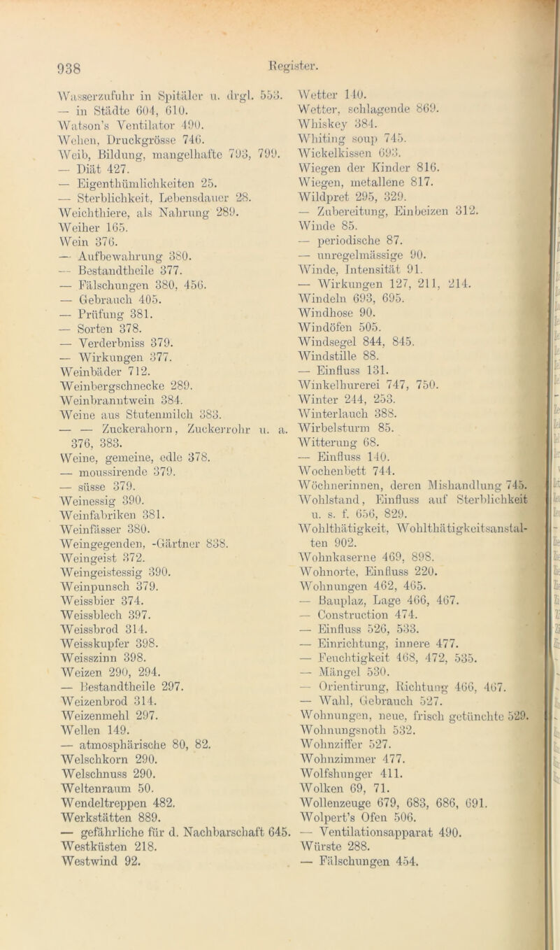 W.isserzufuhr in Spitälei' u. dvgl. 55d. -- in Stilcltc 6U4, GlU. Wiitson’ö Ventilator -19U. Wehen, Druckgrösse 74G. AVeib, Bildung, mangelhafte 793, 799. — Diät 427. — Eigenthünilichkeiten 25. — Sterblichkeit, Lebensdauer 28. Weichthiere, als Nahrung 289. Weiher 1G5. Wein 37G. — Aufbewahrung 380. — Bestandtheile 377. — Fälschungen 380, 45G. — Clebrauch 405. — Prüfung 381. — Sorten 378. — Verderbniss 379. — Wirkungen 377. Weinbäder 712. Weinbergschnecke 289. Weinbranntwein 384. Weine aus Stutenmilch 383. — — Zuckerahorn, Zucken-ohr u. a. 37G, 383. Weine, gemeine, edle 378. — moussirende 379. — süsse 379. Weinessig 390. Weinfabriken 381. Weinfässer 380. Weingegenden, -Gärtner 838. Weingeist 372. Weingeistessig 390. Weinpunsch 379. Weissbier 374. AVeissblech 397. Weissbrod 314. Weisskupfer 398. Weisszinn 398. Weizen 290, 294. — Bestandtheile 297. Weizenbrod 314. Weizenmehl 297. Wellen 149. — atmosphärische 80, 82. Welschkorn 290. Welschnuss 290. Welten raum 50. Wendeltreppen 482. Werkstätten 889. — gefährliche für d. Nachbarschaft 645. Westküsten 218. Westwind 92. Wetter 140. VVotter, schlagende 8G9. AVhiske}'^ 384. Whiting so\ip 745. AVickelkissen G93. Wiegen der Kinder 81G. Wiegen, metallene 817. Wildpret 295, 329. — Zubereitung, Ein beizen 312. Winde 85. — periodische 87. — unregelmässige 90. AVinde, Intensität 91. — AVirkungen 127, 211, 214. AVindeln 693, 695. AVindhose 90. Windöfen 505. Windsegel 844, 845. AVindstille 88. — Einfluss 131. AVinkelhurerei 747, 750. Winter 244, 253. AVinterlauch 388. Wirbelsturm 85. Witterung 68. — Einfluss 140. Wochenbett 744. AVöchnerinnen, deren Mishandlung 745. AVohlstand, Einfluss auf Sterblichkeit u. s. f. G5G, 829. AVohlthätigkeit, AA^ohlthätigkeitsanstal- ten 902. AVohnkaserne 4G9, 898. AA^ohnorte, Einfluss 220. AA^ohnungen 462, 4G5. — Bauplaz, Lage 4G6, 467. — Construction 474. — Einfluss 52G, 533. — Einrichtung, innere 477. — Feuchtigkeit 4G8, 472, 535. — Mängel 530. — Orientirung, Richtung 4GG, 4G7. — AVahl, Gebrauch 527. AVohnungen, neue, frisch getünchte 529. AVohnungsnoth 532. Wohnziffer 527. AVohnzimmer 477. AVolfslm n ger 411. AVolken 69, 71. AVollenzeuge 679, 683, 686, 691. AVolpert’s Ofen 506. — A^entilationsapparat 490. Würste 288. — Fälschungen 454.
