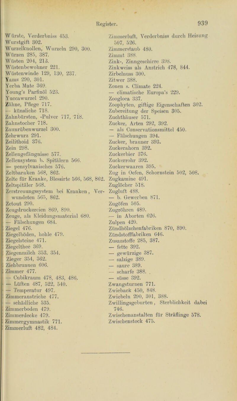 Würste, Verderbniss -153. Wurstgit't 302. Wurzelkiiollen, Wurzeln 2Ü0, 3UU. Würzen 285, 387. Wüsten 204, 213. Wüstenbewohner 221. Wüstenwinde 129, 130, 237. Yams 290, 301. Yerba Mate 369. Young’s Parfinöl 523. Yuccawurzel 290. Zähne, Pflege 717. — künsliche 718. Zahnbürsten, -Pulver 717, 718. Zahnstocher 718. Zaunrübenwurzel 300. Zehrwurz 291. Zeilithoid 376. Zein 298. Zellengefängnisse 577. Zellensystem b. Spitälern 566. — pensylvanisches 576. Zeltbaraken 568, 862. Zelte für Kranke, Blessirte 566, 568, 862. Zeltspitäler 568. Zerstreuungssystem bei Kranken, Ver- wundeten 565, 862. Zetout 290. Zeugdruckereien 869, 890. Zeuge, als Kleidungsmaterial 680. — Fälschungen 684. Ziegel 476. Ziegelböden, hohle 479. Ziegelsteine 471. Ziegelthee 369. Ziegenmilch 353, 354. Zieger 354, 362. Ziehbrunnen 606. Zimmer 477. — Cubikraum 478, 483, 486. — Lüften 487, 522, 540. — Temperatur 497. Zimmerau striche 477. — schädliche 535. Zimmerboden 479. Zimmerdecke 479. Zimmergymnastik 771. Zimmerluft 482, 484. Zimmerluft, Verderbniss durch Heizung 507, 526. Zinimerstaub 480. Zimmt 388. Zink-, Zinngeschirrc 398. Zinkweiss als Anstrich 478, 844. Zirbelnuss 300. Zitwer 388. Zonen s. Cliinate 224. — climatische Europa’s 229. Zoogloea 337. Zoophyten, giftige Eigenschaften 302. Zubereitung der Speisen 305. Zuchthäu.ser 571. Zucker, Arten 292, 392. — als Conservationsmittel 450. — Fälschungen 394. Zucker, brauner 393. Zuckerahorn 392. Zuckerbier 376. Zuckerrohr 392. Zuckerwaaren 395. Zug in Oefen, Schornstein 502, 508. Zugkamine 491. Zuglöcher 518. Zugluft 488. — b. Gewerben 871. Zugöfen 505. Zugröhren 489. — in Aborten 626. Zulpen 420. Zündhölzchenfabriken 870, 890. Zündstofffabriken 646. Zusazstoffe 285, 387. — fette 392. — gewürzige 387. — salzige 389. — saure 389. — scharfe 388. . — süsse 392. Zwangsturnen 771. Zwieback 450, 848. Zwiebeln 290, 301, 388. Zwillingsgeburten , Sterblichkeit dabei 746. Zwischenanstalten für Sträflinge 578. Zwischenstock 475.