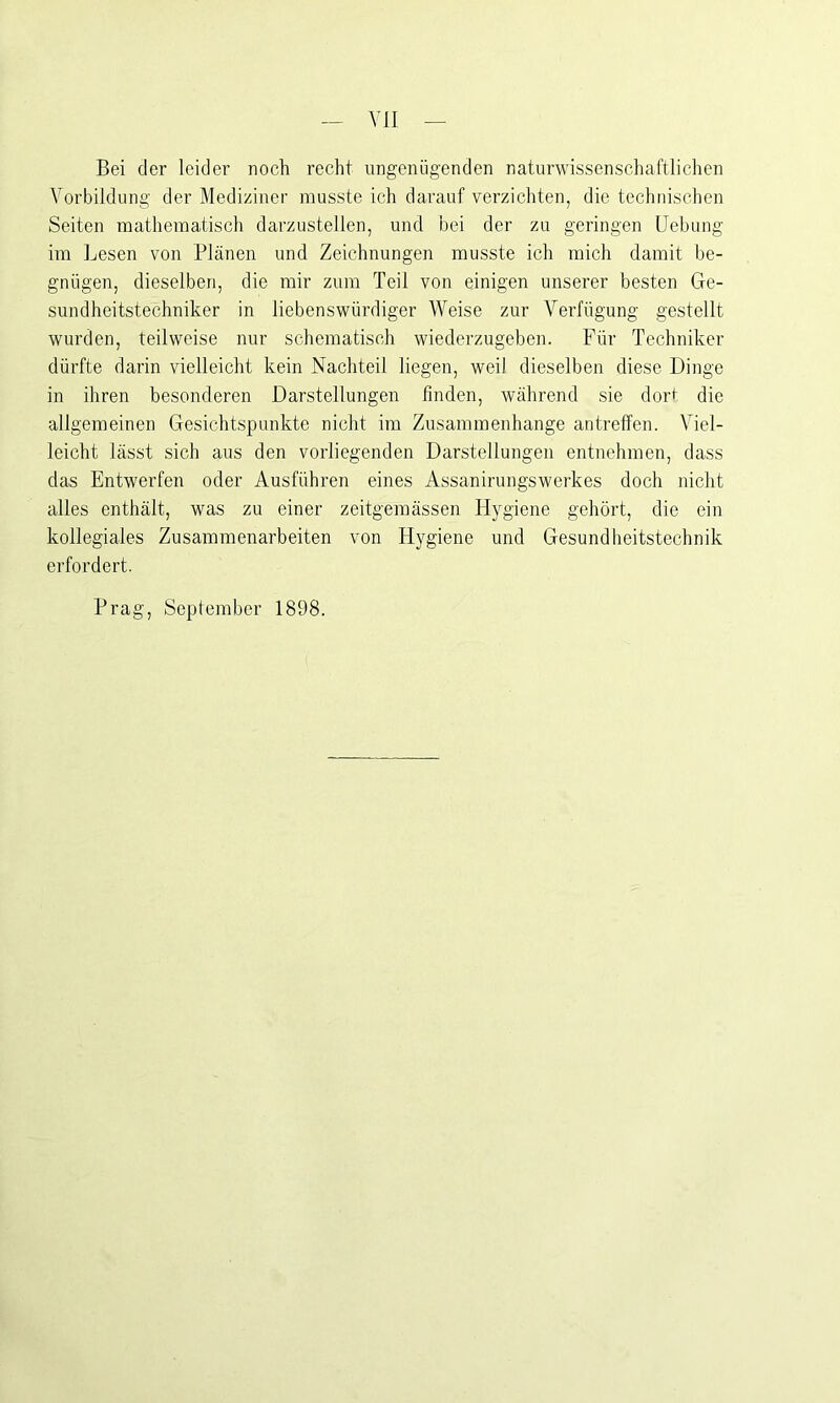 Bei der leider noch recht ungenügenden naturwissenschaftlichen Vorbildung der Mediziner musste ich darauf verzichten, die technischen Seiten mathematisch darzustellen, und bei der zu geringen Uebung im Lesen von Plänen und Zeichnungen musste ich mich damit be- gnügen, dieselben, die mir zum Teil von einigen unserer besten Ge- sundheitstechniker in liebenswürdiger Weise zur Verfügung gestellt wurden, teilweise nur schematisch wiederzugeben. Für Techniker dürfte darin vielleicht kein Nachteil liegen, weil dieselben diese Dinge in ihren besonderen Darstellungen finden, während sie dort die allgemeinen Gesichtspunkte nicht im Zusammenhänge antreffen. Viel- leicht lässt sich aus den vorliegenden Darstellungen entnehmen, dass das Entwerfen oder Ausführen eines Assanirungswerkes doch nicht alles enthält, was zu einer zeitgemässen Hygiene gehört, die ein kollegiales Zusammenarbeiten von Hygiene und Gesundheitstechnik erfordert. Prag, September 1898.
