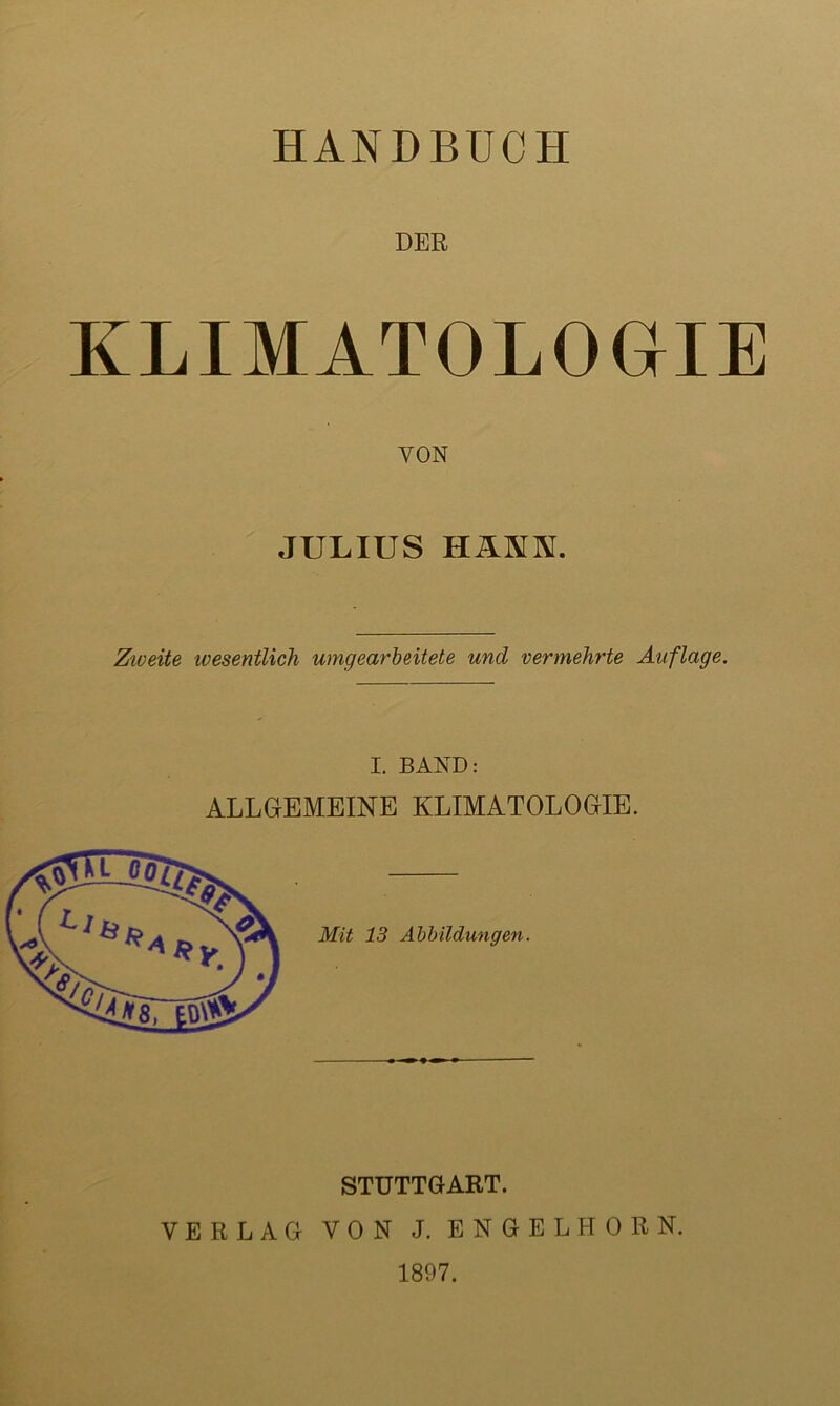 HANDBUCH DER KLIMATOLOGIE VON JULIUS HÄNN. Ziveite ivesentlich umgearbeitete und vermehrte Auflage. I. BAND: ALLGEMEINE KLIMATOLOGIE. STUTTGART. VERLAG VON J. ENGEL HORN. 1897.