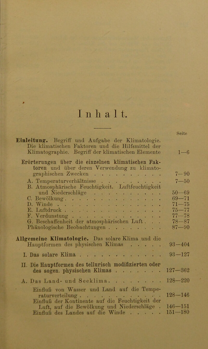 ►1 9 Inhalt. Einleitung'. Begriff und Aufgabe der Klimatologie. Die klimatischen Faktoren und die Hilfsmittel der Klimatographie. Begriff der klimatischen Elemente Erörterungen über die einzelnen klimatischen Fak- toren und über deren Verwendung zu klimato- graphischen Zwecken , . . . A. Temperaturverhältnisse B. Atmosphärische Feuchtigkeit. Luftfeuchtigkeit und Niederschläge C. Bewölkung D. Winde E. Luftdruck . . . • F. Verdunstung Gr. Beschaffenheit cler atmosphärischen Luft . . . Phänologische Beobachtungen Seite 1—6 7-90 7—50 50—69 69—71 71—75 75—77 77— 78 78— 87 87—90 Allgemeine Klimatologie. Das solare Klima und die Hauptformen des physischen Klimas 98—404 I. Das solare Klima 93—127 II. Die Hanptformen des telluriscli modifizierten oder des sogen, physischen Klimas 127—362 A. Das Land- und Seeklima 128—220 Einfluß von Wasser und Land auf die Tempe- raturverteilung 128—146 Einfluß der Kontinente auf die Feuchtigkeit der Luft, auf die Bewölkung und Niederschläge . 146—151 Einfluß des Landes auf die Winde 151—180