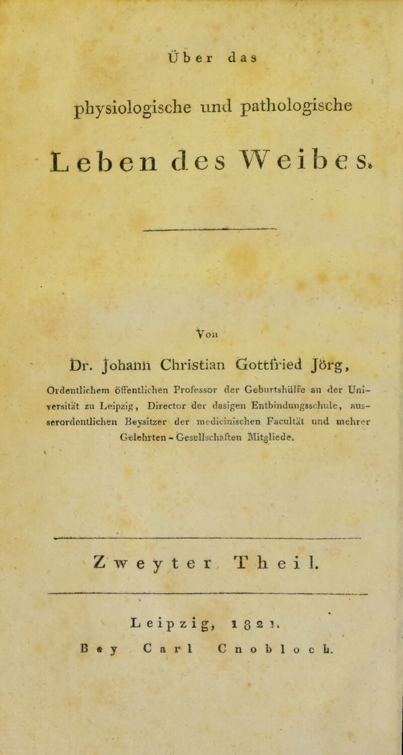physiologische und pathologische Leben des Weibes Von Dr. johaiiii Christian Gottfried J5rg, Oidentllchem öffentlichen Professor der Geburtshiilfe an <ler üni- versilät zu hnipz]^, Director der dasigen Entbindungsschulc, aus- serordontli'chen Beysitzer der medicinischen Facultät und mehrer Gelehrten - (Gesell'jchaften Mitglieds. Zweyter Theil. Leipzig, 1321.
