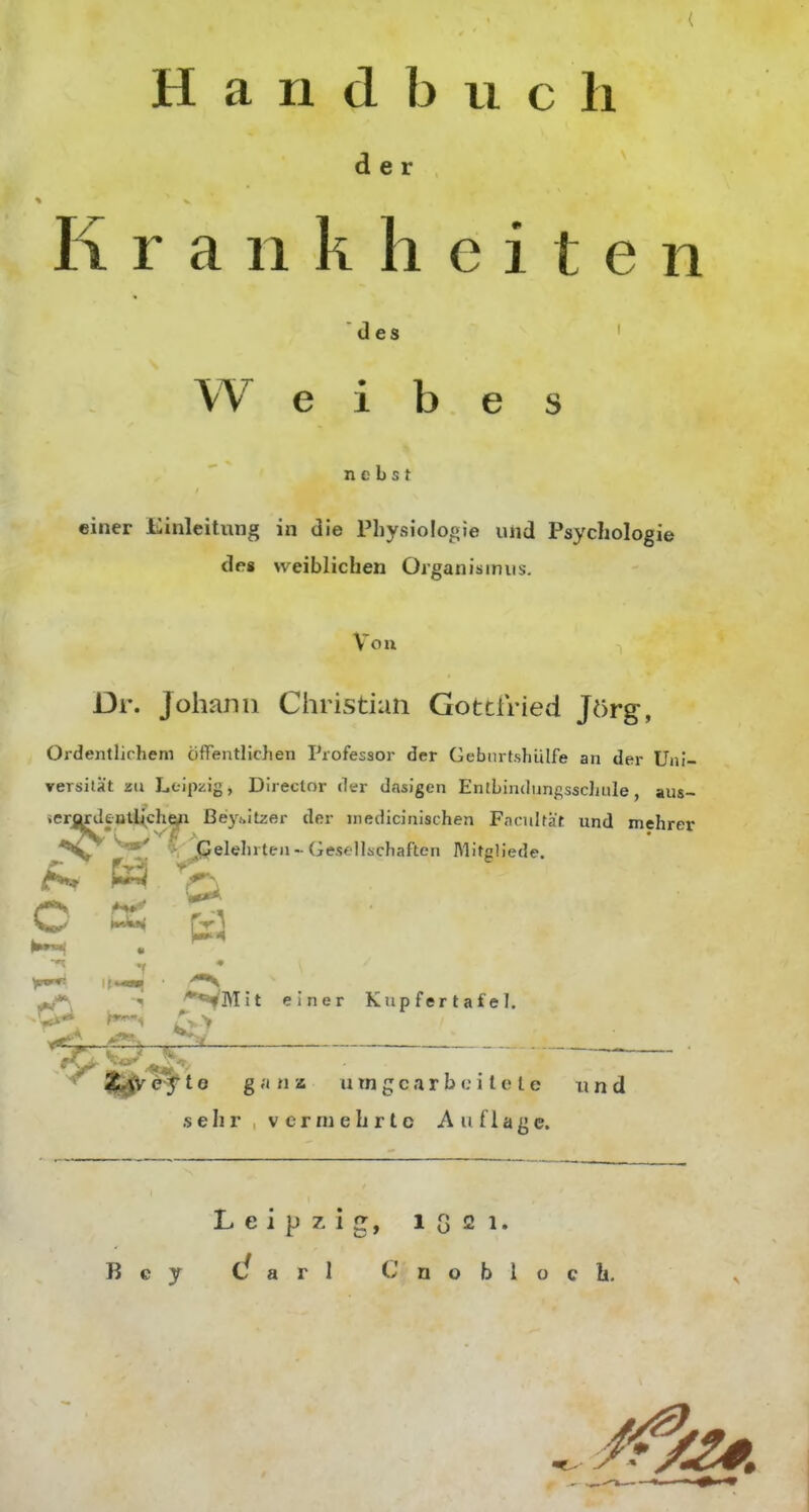 Handbuch de Krankheiten des Weibe nebst einer Einleitung in die Physiolooie und Psychologie de« weiblichen Organismus. Von Dr. Johann Christian Gottfried Jörg, Ordentlichem öffentlichen rrofessor der Gebnrfshülfe an der Uni- ▼ersilät zu Leipzig, Director der dasigen EntLindunf;ssc]iuIe, aus- ierordeutl^che^ ßeyoitzei- der inedicinischen Facitlfät und mehret *^C^ Gelehrten-Gesellschaften Mitcliede. ^ ^ P <-^ r, Hxki^ fVl '**VMit einer Kupfertafel. .^'-r {||^ e f t e ganz u tn g c a r b c i l e l e und sehr vermehrte Auflage. Leipzig, 1G21.