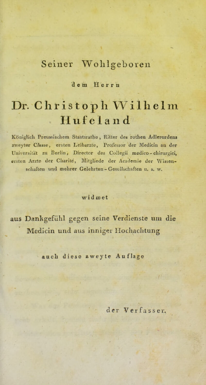 Seiner Wolilgeboren d e m H e r r n Dr. Christoph W i 1 h e 1 m H u f e 1 a 11 d Königlicli Preussischem Staatsrathe , Ritter des rothen Adlerordens zweyter C/asse, ersten Leibarzte, Professor der Medicin an der Universität zu Berlin, Director des Collegü medico - chirurgici, ersten Arzte der Charlte, Mitgliede der Acadernie der Wisseii- scliafton und mehrer Gelehrten-Gest]Jichaften u, s. w. I widmet aus Danligefiihl gegen seine Verdienste um die Medicin und aus inniger Hochachtung auch diese aweyte Auflage der Verfasser.