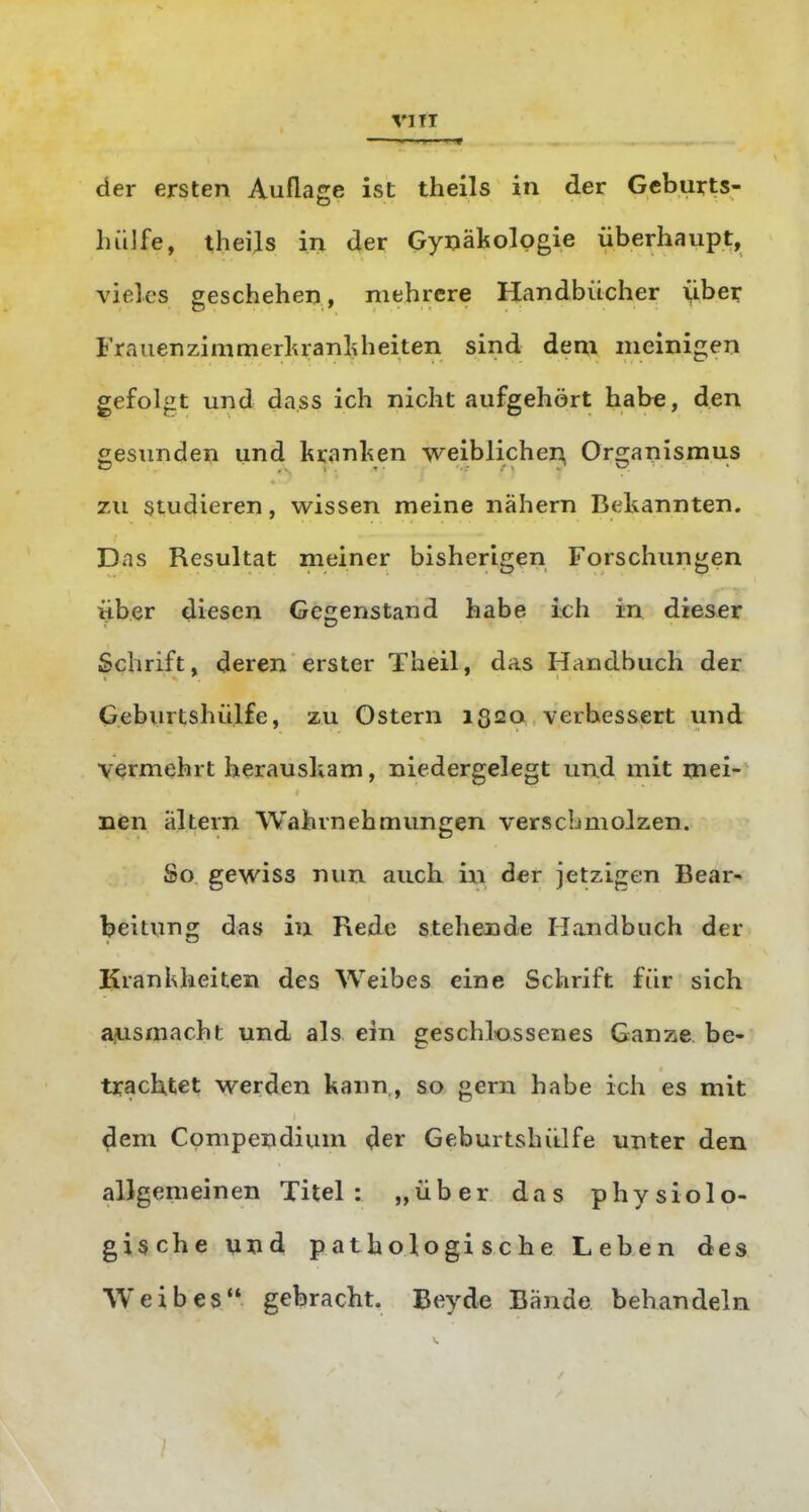 der ersten Auflage ist theils in der Gcburts- hiilfe, theils in der Gynäkologie überhaupt, vieles geschehen, mehrere Handbücher übe^ Frauenzimmcrlu-anliheiten sind dem meinigen gefolgt und dass ich nicht aufgehört habe, den gesunden und kranl^en weiblichen Organismus zu studieren, wissen meine nähern Bekannten. Das Resultat meiner bisherigen Forschungen über diesen Gegenstand habe ich in dieser Schrift, deren erster Theil, das Handbuch der Geburtshülfe, zu Ostern 1320 verbessert und vermehrt herauskam, niedergelegt un.d mit mei- nen altern Wahrnehmungen verschmolzen. So gewiss nun auch ixi der jetzigen Bear- beitung das in Rede steheDde Handbuch der Krankheiten des Weibes eine Schrift für sich aiusmacht und als ein geschlossenes Ganze be- tjrachtet werden kann , so gern habe ich es mit ^em Compendium der Geburtshülfe unter den allgemeinen Titel: „über das physiolo- gische und pathologische Leben des Weibes gebracht. Beyde Bände behandeln
