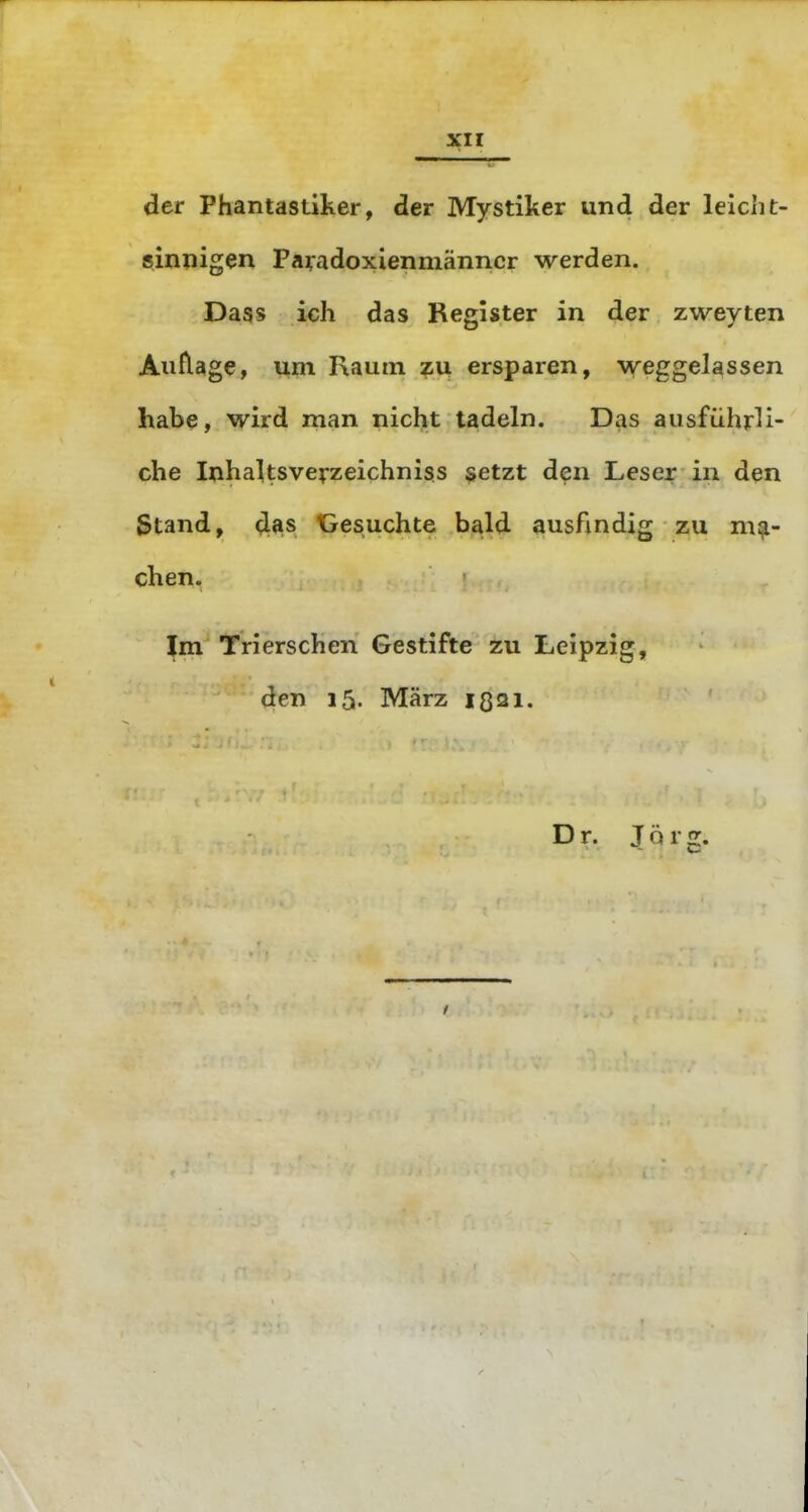 XI r der Phantastiker, der Mystiker und der leicht- sinpigen Payadoxienmänncr werden. Dass ich das Register in der zweyten Allflage, um Raum zii ersparen, weggelassen habe, wird man nicht tadeln. Das ausführli- che Inhaltsve^zeichniss setzt den Leser in den Stand, 4^s Gesuchte bald ausfindig zu ma- chen. Im Tri ersehen Gestifte zu Leipzig, den 15. März ißai. Dr. J ö r g.