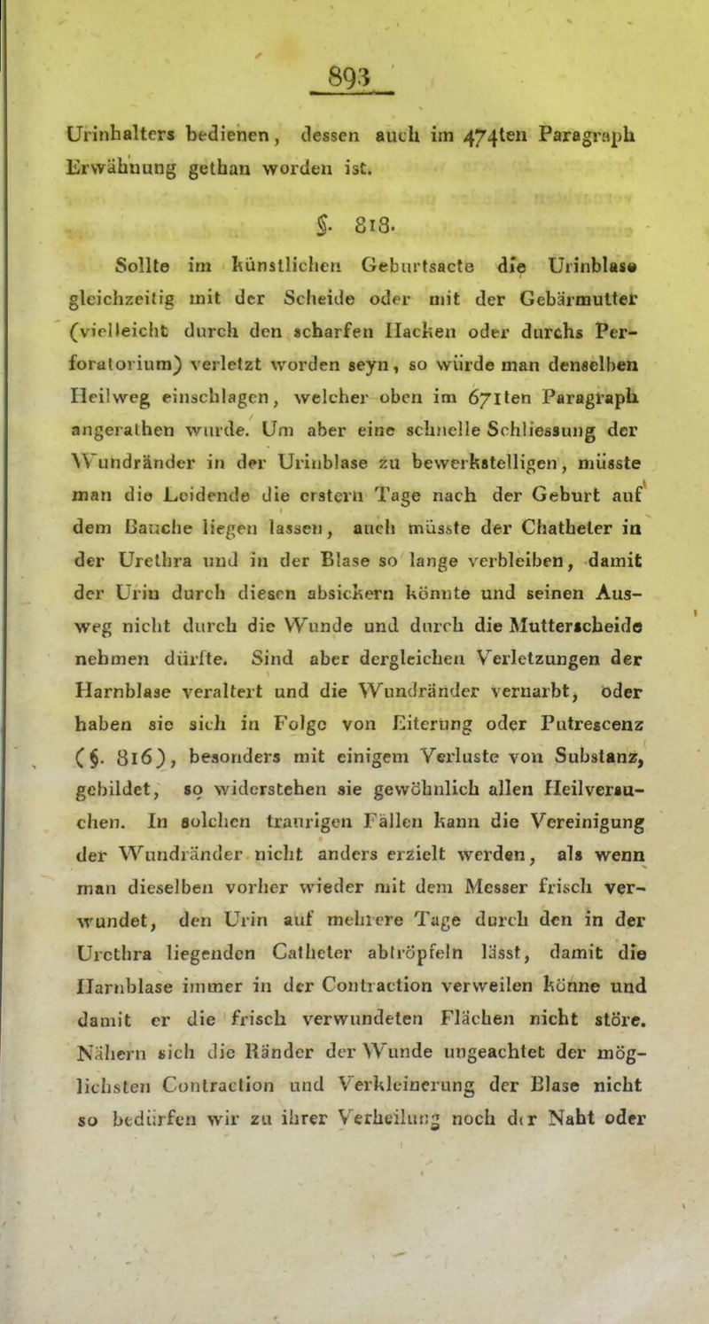 ürinhalters bedienen, dessen auch im 4741611 Paragraph Erwähnung gethan worden ist. §. 818. Sollte im künstlichen Geburtsacte die Urinbla«« gleichzeitig mit der Scheide oder mit der Gebärmutter (vieUeicht durch den «charfen Ilachen oder durchs Per- foralorium) verletzt worden seyn, so würde man denselben Heilweg einschlagen, welcher oben im öjiten Paragraph angeralhen wurde. Um aber eine schnelle Schliessung der Wundränder in dpr Urinblase zu bewerkstelligen, miisste man die Leidende die erstem Tage nach der Geburt auf dem ßauche liegen lassen, aucli masste der Chatheler ia der ürelbra und in der Blase so lange verbleiben, damit der Urin durch diesen absickern könnte und seinen Aus- weg nicht durch die Wunde und duich die Mutterscheide nehmen dürfte. Sind aber dergleichen V^erletzungen der Harnblase veraltert und die Wundrander vernarbt, öder haben sie sich in Folge von Eiterung oder Putrescenz (§. 816}, besonders mit einigem Verluste von Substanz, gebildet, so widerstehen sie gewöhnlich allen Heilverau- chen. In aolchen traurigen Fällen kann die Vereinigung der Wundränder nicht anders erzielt werden, als wenn man dieselben vorher wieder mit dem Messer frisch ver- wundet, den Urin auf mehrere Tage durch den in der Urethra liegenden Calheter abdöpfeln lasst, damit die Harnblase immer in der Contraction verweilen könne und damit er die frisch verwundeten Flächen nicht störe. Nähern «ich die Rander der Wunde ungeachtet der mög- lichsten Contraction und Verkleinerung der Blase nicht so btdi;rfcn wir zu ihrer V^erheilun^ noch dir Naht oder