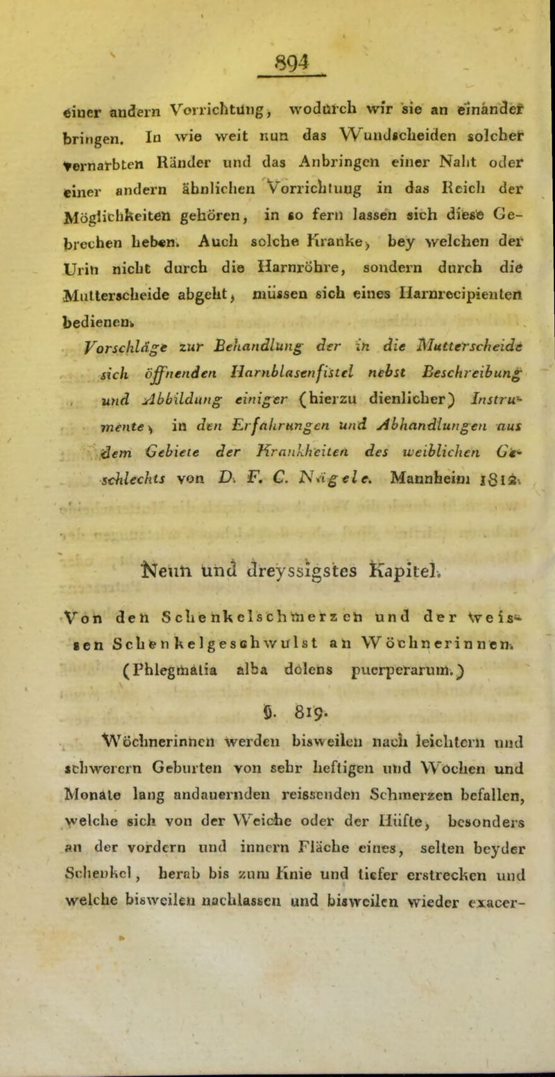 öiuer andern Voirichtüng, wodurch wir sie an einander bringen. In ^vie weit nun das Wund«cheiden solcher >ernal-bten Ränder und das Anbringen einer Naht oder einer andern ähnlichen Vorrichtung in das Reich der Möglichkeiten gehören, in «o fern lassen sich dieste Ge- brechen heb««. Auch solche Kranke, bey welchen der Urin nicht durch die Harnröhre, sondern durch die Miilterscheide abgeht j müssen sich eines liarnrecipienten bedienen^ Vorschläge zur Behandlung der in die Mutterscheide sich öffnenden Harnblasenfistel nebst Beschreibung und Abbildung einiger (hierzu dienlicher) Instrw- mente^ in den Erfahrungen und Abhandlungen aus dem Gebiete der Krankheiten des weiblichen G't'^ schlechts von D. F. C. ISngele. Mannheim iSia-. Neun und dreyssigstes Kapitel. Von deti Sc henkelschttierzch und der \t ei fin- gen Sch&nhelgesohwulst an Wöchnerinnen. (Phlegrtaälia alba dölens pucrperarum.) ö. 819- Wöchnerinnen werden bisweilen nach leichtern tuid schwerern Geburten von sehr heftigen und Wochen und Monate lang andauernden reissenden Schmerzen befallen, welche sich von der Weiche oder der Hüfte, besonders an der vordem und inncrn Fläche eines, selten beyder Schenkel, herab bis zum Knie und tiefer erstrechen und welche bisweilen nachlassen und bisweilen wieder exacer-