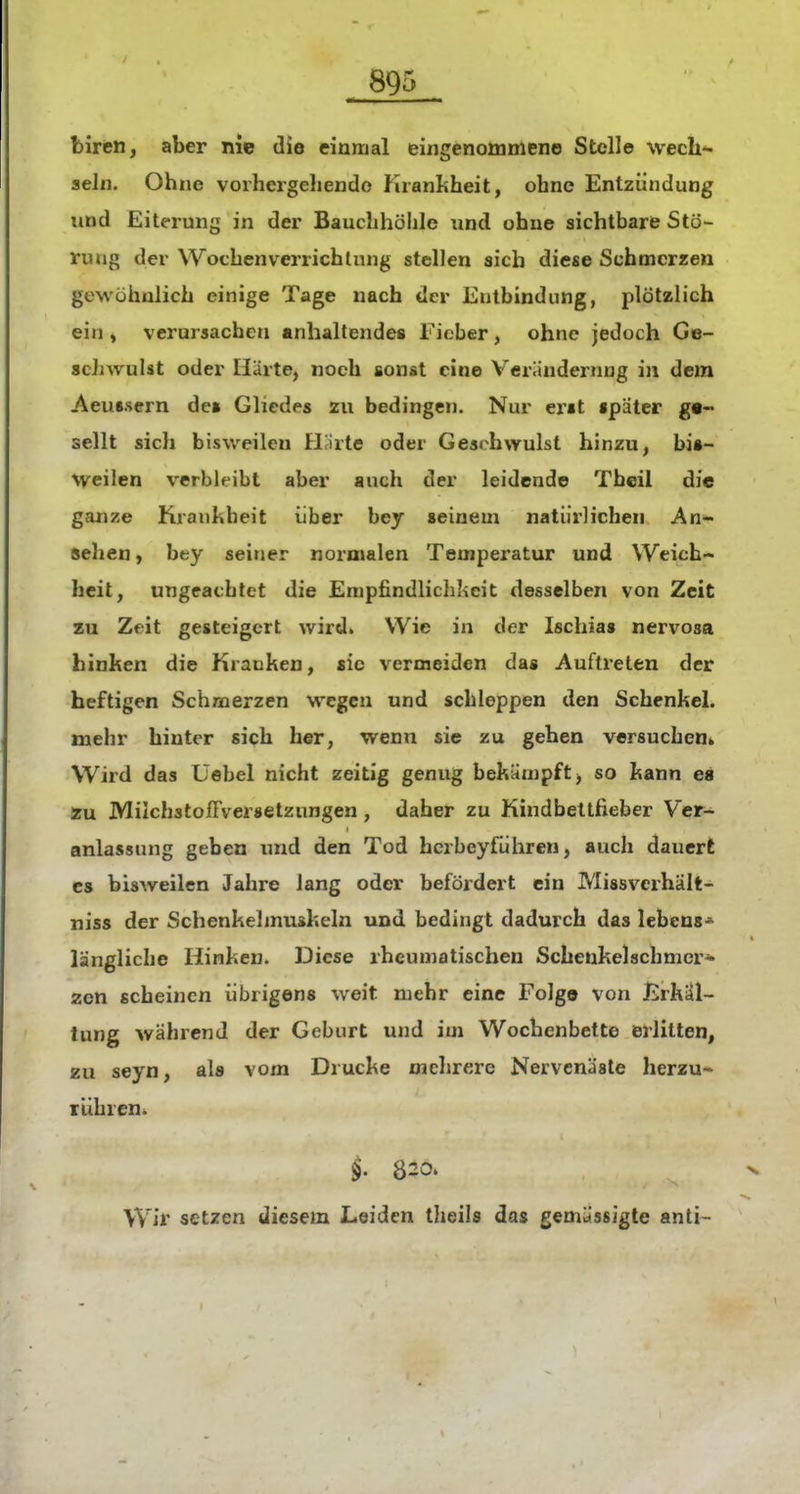 biren, aber nie die einmal eingenommene Stelle wech- seln. Ohne vorhergeliendo Krankheit, ohne Entzündung lind Eiterung in der Bauchhöhle und ohne sichtbare Stö- rung der Wochenverrichlnng stellen sich diese Schmerzen gewöhnlich einige Tage nach der Entbindung, plötzlich ein i verursachen anhaltendes Fieber, ohne jedoch Ge- schwulst oder Härte, noch sonst eine Veräudernng in dem Aeussern de» Gliedes zu bedingen. Nur erst später ge- sellt sich bisweilen flJirte oder Gesrhwulst hinzu, bis- weilen verblt-ibt aber auch der leidende Theii die ganze Krankheit über bey seinem natürlichen An- sehen , bey seirjer normalen Tempei'atur und Weich- heit, ungeachtet die Empfindlichkeit desselben von Zeit zu Zeit gesteigert wird. Wie in der Ischias nervosa hinken die Kranken, sie vermeiden das Auftreten der heftigen Schmerzen wegen und schleppen den Schenkel, mehr hinter sich her, wenn sie zu gehen versuchen* Wird das Üebel nicht zeitig genug bekämpft, so kann es zu MilchstolFversetzungen, daher zu Kindbettfieber Ver- anlassung geben und den Tod hcrbcyführen, auch dauert CS bisweilen Jahre lang oder befördert ein Missverhält- niss der Schenkelmuskeln und bedingt dadurch das lebens* längliche Hinken. Diese rheumatischen Schenkelschmcr* zen scheinen übrigens weit mehr eine Folg© von JirkÜl- tung während der Geburt und im Wochenbette erlitten, zu seyn, als vom Drucke mehrere Nervcnäsle herzu- rühren. 820. Wir setzen diesem Leiden theils das gemässigte anti-