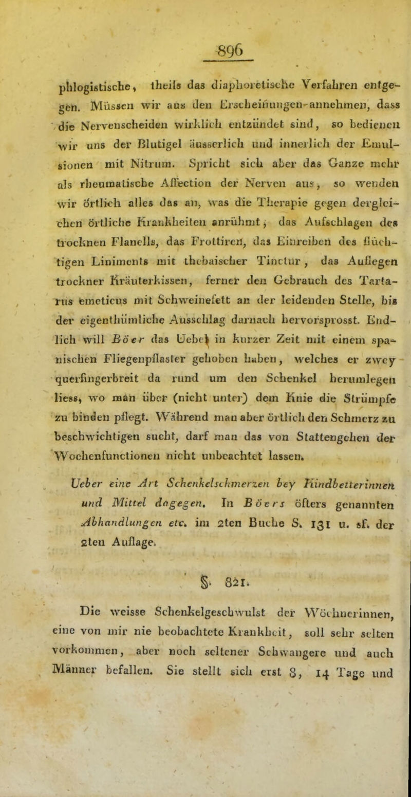 phlogistischo, iheils das diaplioietisthe Verfahren entge- gen. Müssen wii' au» den ErscLeinuugen-annehmen, dass die Nervenscheiden wirJilich entzündet sind, so bedienen wir uns der Blutigel ausscrlich und ituierlich der Emul- sionen mit Nilrum. Spricht sich aber das Ganze mehr als rheumatische AiFection der Nerven aus, so wenden wir Örtlich alles da« an, was die Therapie gegen derglei- chen örtliche Kranhheilen anrühmt > das Aufbchlagen de« trochnen Flanells, das Frottircrt, das Einreiben des flüch- tigen Liniments mit thcbaisther Tinctur, das Auflegen trockner Krauterhissen, ferner den Gebrauch des Tarta- rus temeticus mit Schweinefett an der leidenden Stelle, bis der eigenthiimliche Ausschlag darnach hervorsprosst. End- lich will Bö er das Ucbc^ in kurzer Zeit mit einem spa- nischen Fliegenpllaster gehoben hiiben, welches er zwcy querfingerbreit da rund um den Schenkel herumlegen lies«, wo man über (nicht untei) dem Knie die Strümpfe ■zu binden pflegt. Wahrend man aber örtlich den Schmerz zu beschwichtigen sucht, darf man das von Stattengehen der Wochcnfunctioncn nicht unbeachtet lassen. lieber eine Art Schenhelsihmerzen bey Hindbetterinnen und Mittel dagegen. In Böers öfters genannten :Ahhanälung€n etc^ im 2ten Buche S» 131 u. «f» der fiten Auflage. §. Sir. Die weisse Schenkelgescbwulst der Wöchnerinnen, eine von mir nie beobachtete Krankheit, soll sehr selten vorkonmicn, aber noch seltener Schwangere und auch Männer befallen. Sie stellt sich erst S, 14 Tage und