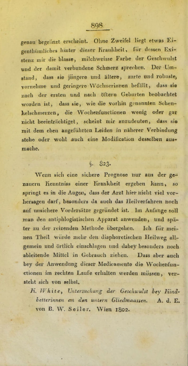genau bcgrinzt erscbeint. Ohne Zweifel Hegt etwas Ei- genthiuiilichts liiiiter dieser KrauLhell, für dessen Exi- stenz mit die blasse > milch weisse Farbe der Geschwulst tand der damit verbundene Schmerz sprechen. Der* Um- stand, dass sie jüngere tnid ältere, zarfe und robnste, vornehme und gerlngrro VVöchnerinnert befallt > dass sie nach der ersten und nach öftern Geburten beobachtet worden ist, dass feie^ wie die vorhin genannten Schen- kelschmerZcti, die Wochenfunclionen wenig oder gar nicht beeinträchtiget, scheint mir anzudeuten> däsa sie mit dem eben angeführten Leiden in näherer Verbindung stehe oder wohl auch eine Modification desselben aus* mache. §. 823. Wexm sich eine sichere Prognose nui* ans der ge-* Bauern Kenntniss einer Kranhheit ergeben kann« so springt es in die Augen» dass der Arzt hier nicht viel vor- her^ageu darf^ betonders da auch das Heilverfahren noch auf unsichere Vordersätze gegründet ist. Im Anfange soll man den antiphlogistischen Apparat anweuden^ Und spä- ter zu der reizenden Methode übergehen. Ich füt mei- nen Theil würde mehr den diaphoretischen Hcihveg all- gemein und örtlich einschlagen und dabey besonders noch ableitende Mittel in Gebrauch ziehen. Dass aber auch bey der Anwendung dieser Medicamcnto die VVochenfun- ctionen im rechten Laufe «rhallen werden müssen, ver- steht sich von selbst. Ji. WhitCy Vntenuchiing der Geschwulst hey liind- letterinnen an den untern Gliedtnaassen. A. d. E. von B. W. Seiler. Wien 1802.