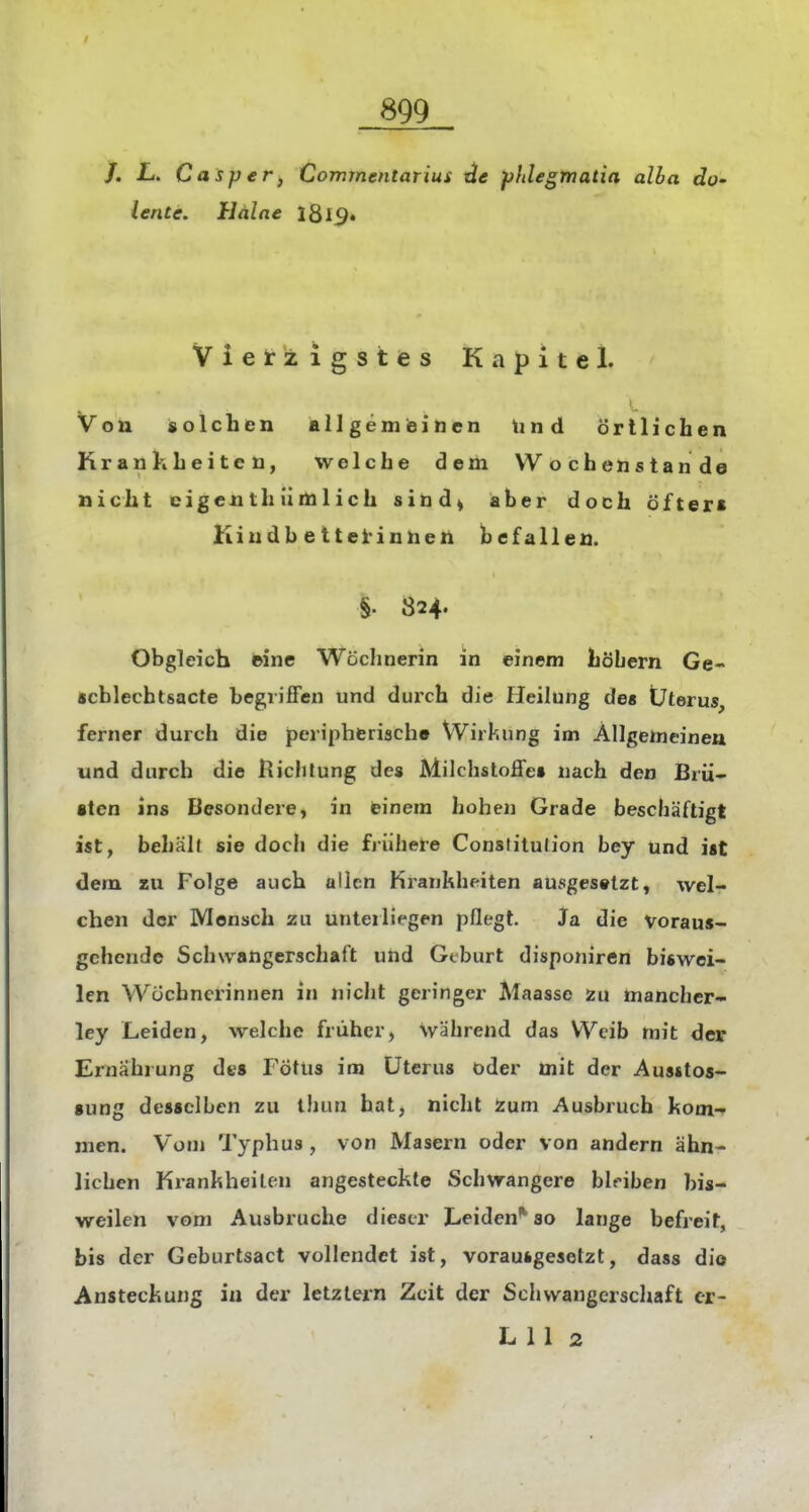 /. L. Casper, Commmtarius phlegmatia alba do' lente. Haine 1819« Vierzigstes Kapitel. Von solchen allgemeinen Und örtlichen Krankheiten, welche dem VV o ch en s tan de nicht cigenthümlich sind^ aber doch öfters Kiudb etteirinnen befallen. §. 824. Obgleich ©ine Wöchnerin in einem höbern Ge- schlechtsacte begriffen und durch die Heilung des Uterus, ferner durch die peripherische VVirkung im Allgemeinen und durch die liiclilung des Milchstoffe» nach den Brü- •ten ins Besondere, in einem hohen Grade beschäftigt ist, behält sie doch die fiühere Constitution bey und ist dem zu Folge auch allen Krankheiten ausgesetzt, wel- chen der Mensch zu unterliegen pflegt. Ja die Voraus- gehende Schwangerschaft und Geburt disponiren biswei- len Wöchnerinnen in nicht geringer Maasse Zu niancher- ley Leiden, welche früher, wahrend das Weib mit der Ernährung dt-s Fötus im Uterus oder mit der Austtos- »ung desselben zu thun hat, nicht Zum Ausbruch kom- men. Vom Typhus , von Masern oder von andern ähn- lichen Krankheiten angesteckte Schwangere bleiben bis- weilen vom Ausbruche dieser Leiden^ so lange befreit, bis der Geburtsact vollendet ist, vorausgesetzt, dass die Ansteckung in der letztern Zeit der Schwangerschaft er- LU 2