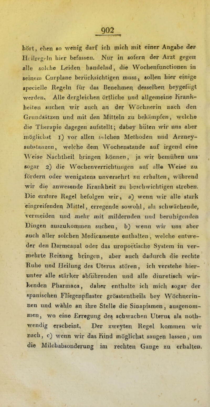 bort, cben «o wenig darf ich mich mit einer Angabe der Hl ilreg. In liier befassen. Nur in sofern der Arzt gegen alle solLbe Leiden handelnd, die Wochenfunctionen in seinem Curplane berücksichtigen musSj «oUen hier einige «peciclle Regeln für das Benehmen desselben beygefügt werden. Alle dergleichen örtliche und allgemeine I^rank- beiten suchen wiy auch an der Wöchnerin nach den Grundsätzen und mit den Mitteln zu bekämpfen, vvelch© die Tlierapie dagegen aufstellt; dabey hüten wir uns aber niöglicust l) vor allen i«'lchen Methoden und Arzney- substanzen^ welche dem Wochenstande auf irgend eino Weise Nachtheil bringen können, ja wir bemuhen uns sogar 2) die Wochenverrichtungen auf alle Weise zu fördern oder wenigstens unversehrt zu erhalten, wahrend wir die anwesende Krankheit zu beschwichtigen streben. Pie erstore Regel befolgen wir, a) wenn wir alle stark eingreifenden Mittel, erregende sowohl, als schwächende, vermeiden und mehr mit mildernden und beruhigenden Dingen auszukommen suchen, b^ wenn wir uns aber auch aller solchen Medicamente enthalten , welche entwe- der den Darmcanal oder das uropoetische System in ver- mehrte Reiaung bringen, aber auch dadurch die rechte Ruhe nnd Heilung des Uterus stören, ich verstehe hier- unter alle stärker abführenden und alle diuretisch wir- kenden Pharmaca, daher enthalte ich mich sogar der spanischen FUegenpflaster grösstenlheils bey Wöchnerin- nen und wähle an ihre Stelle di^ Sinapismen, ausgenom- men, wo eine Erregung des schwachen Uterm ^Is nolh- wendig erscheint, Der zweyten Regel kommen wir nach, c) wenn wir das Kind möglichst saugen lassen, um die Milchabsonderung im rechten Gange zu erhalten.
