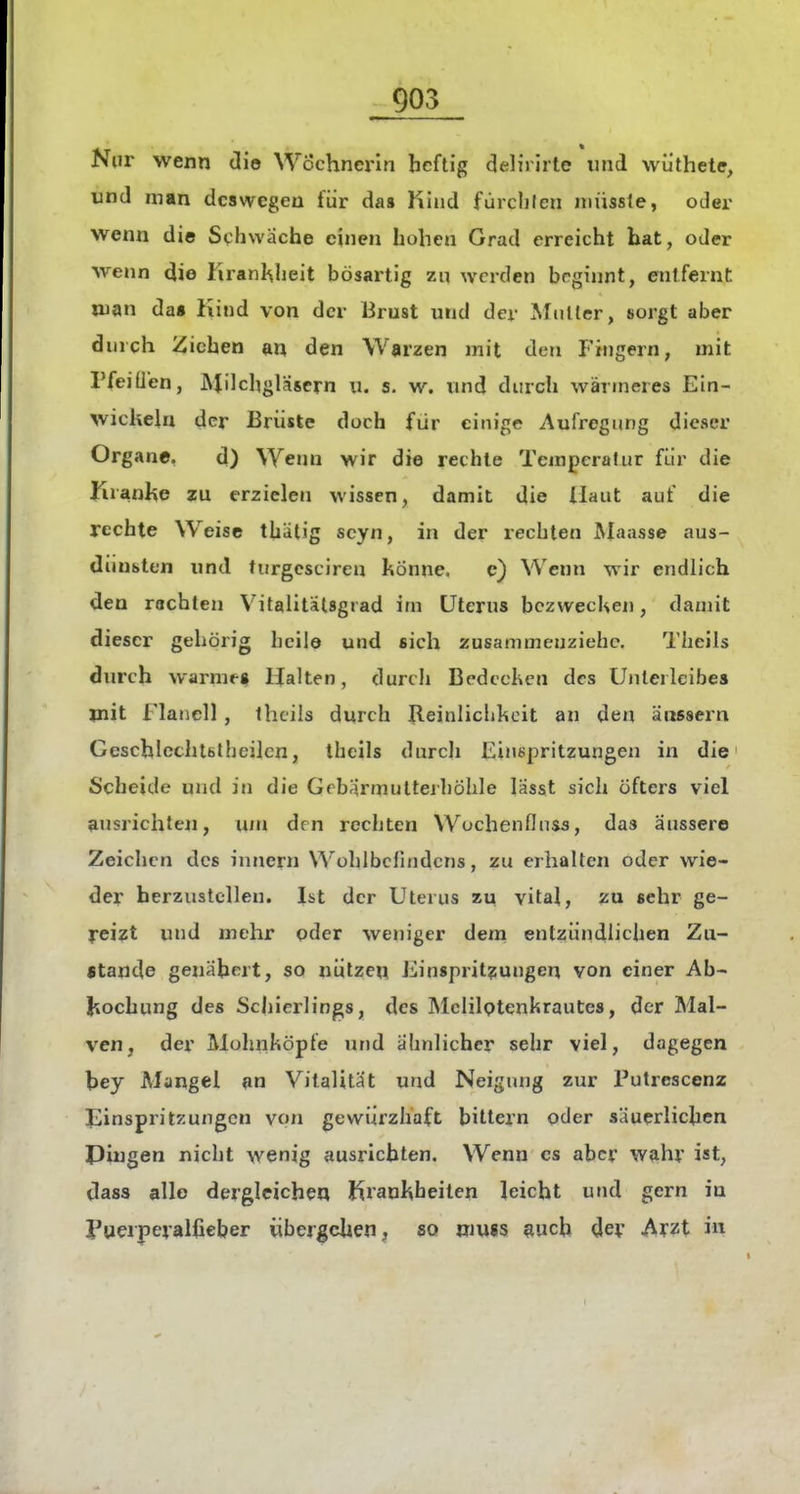 Nur wenn die Wöchnerin heftig delirirte und wiithete, und man deswegen für da» Kind fürclilcn niüssle, oder wenn die Schwäche einen hohen Grad erreicht bat, oder wenn die Krankheit bösartig zu werden beginnt, entfernt man da» Kind von der Brust und der Multer, sorgt aber durch Ziehen an den Warzen mit den Fingern, mit rfeiüen, Milchgläsern u. s. w. und durch wärmeres Ein- wicliehi der Brüste doch für einige Aufregung dieser Organe. d) Wenn wir die rechte Tempera!ur für die I:rranl%e zu erzielen wissen, damit die Haut auf die rechte Weise thälig scyn, in der rechten Maasse aus- dünsten und turgesciren könne. c) Wenn wir endlich den rächten VitaÜtälsgrad im Uterus bczwecUen, damit dieser gehörig licile und sich zusammenziehe. Theils durch warme« Halten, durch BcdccKca des Unterleibes mit Flanell, fhcils durch Jlcinliciikoit an den äussern Geschlcchtbthcilcn, theils durch Finepritzungen in die Scheide und in die Gebärmulterhöhle lässt sich öfters viel ausrichten, um den rechten Wochenflnss, das äussere Zeichen des inneni Wohlbefindens, zu erhalten oder wie- der herzustellen. Ist der Uterus zu vital, zu sehr ge- reizt und mehr pder weniger dem entzündlichen Zu- atande genähert, so nützen Fin«prit?ungen von einer Ah- liochung des Schierlings, des Mclilptenkrautcs, der Mal- ven, der Mohnköpfe und ähnlicher sehr viel, dagegen hey Mangel an Vitalität und Neigung zur Putrescenz Einspritzungen von gewürzhaft bittern oder säuerlichen Puigen nicht wenig ausrichten. Wenn es aber Wdhr ist, dass alle dergleichen Krankheiten leicht und gern in ruerperalßeber übergehen ^ so »iu«s such der Arzt i«