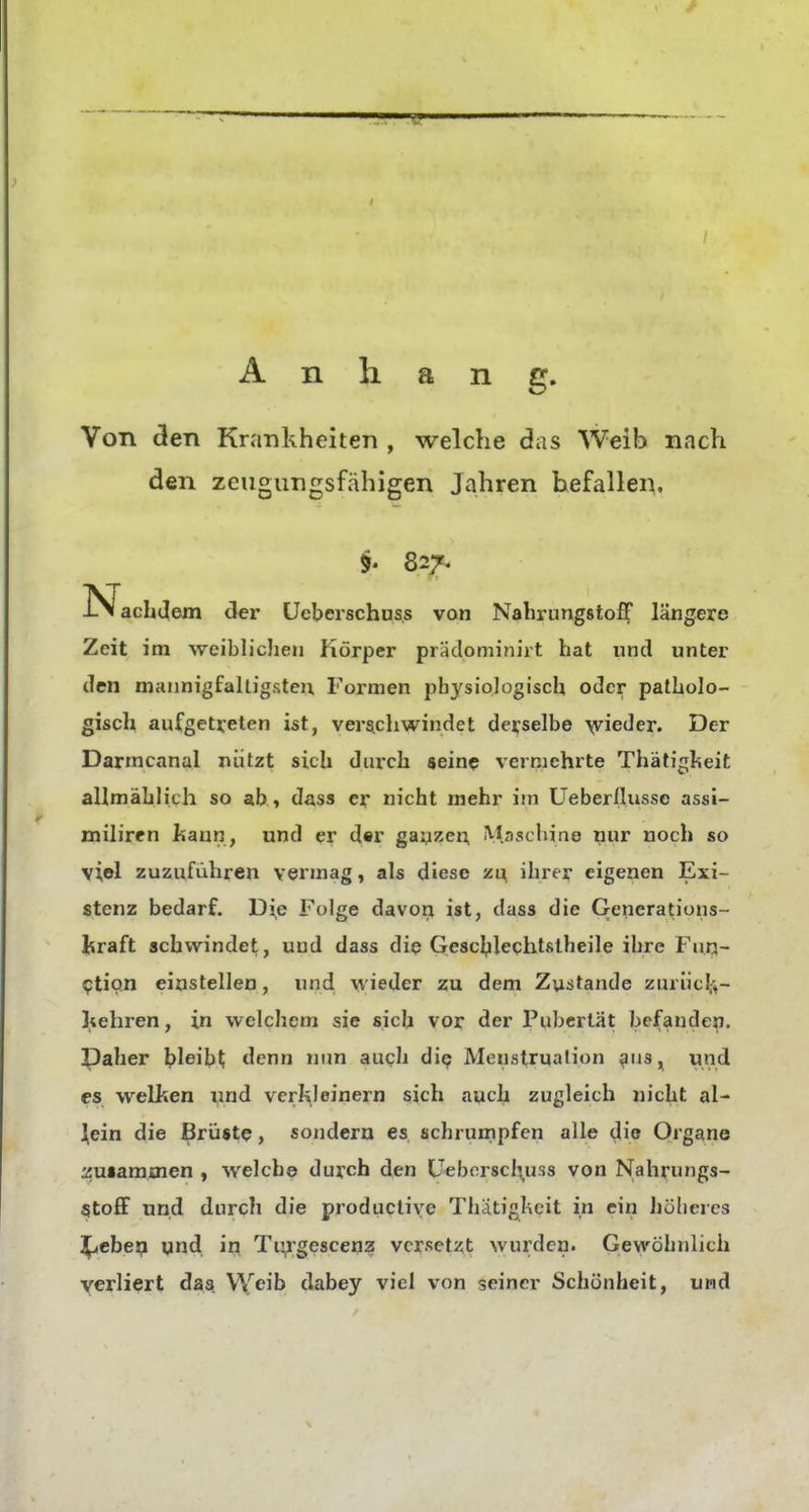 Anhang. Von <3en Krankheiten , welche das Weib nach den zeugungsfähigen Jahren hefallen. §. 827. l^achJem der ücberschuss von Nahrimgstoff längere Zeit im weibhchen Körper pradominirt hat und unter den miuinigfaltigsten Formen pbj'^siologisch oder patholo- gisch aufgetreten ist, verschwindet derselbe \yieder. Der Darmcanal nützt sich durch «ein? vermehrte Thätigheit allmählich so ab , dass er nicht mehr im Ueber/lusse assi- miliren liann, und er d«r gayzen, M.aschine nur noch so viel zuzuführen vermag, als diese zt^ ihrer eigenen Exi- stenz bedarf. Die Folge davon ist, dass die Generations- lüraft schwindet, und dass die Gescbleqhtstheile ihre Fun- 9tio.n einstellen, und ^viede^ zu dem Zustande ziirüclf+- Itehren, in vi^elchem sie sich vor der Pubertät befanden. Daher ^)leib^ denn nun auch die? Menstruation ^us, und CS welken und verkleinern sich auch zugleich nicht al- lein die Brüste, sondern es schrumpfen alle die Organe Äusamsnen , welch© durch den Ueborschuss von Nahrungs- SitofF und durch die productive Thatigkcit in ein höheres 3^ebej;i und in Tii^;gescen2 versetzt wurden. Gewöhnlich verliert das. VYeib dabey viel von seiner Schönheit, und