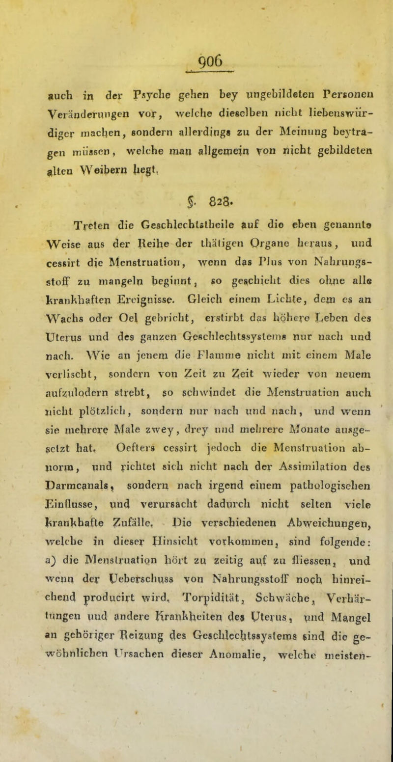 auch in der Psyche gehen bey ungebildeten Personen Veränderungen vor, welche dieselben nicht liebenswür- diger tnacben, sondern allerdings zu der Meinung beyträ- gen müssen, welche mau allgemein von nicht gebildeten ^\tcn Weibern hegt, §' 828. Treten die Geschlcchlslbeile auf die eben genannt© Weise aus der Reihe der Lhätigcn Organe hf raus, und cessirt die Menstruation, wenn das Pius von Nabrungs- stoff zu mangeln beginnt, so gescbiclit dies ohne alle krankhaften Ereignisse. Gleich einem Lichte, dem es an Wachs oder Oel gebriebt, erstirbt das höhere Leben des Uterus und des ganzen Gescbleqbtssystein» nur nach und nach. Wie an jenem die Flamme nicht mit einem Male verlischt, sondern von Zeit zu Zeit wieder von neuem aufzulodern strebt, 50 scbwindet die Menstruation auch nicht plötzlich, sondern nur nach und nach, und wenn sie mehrere Male zwey, drey und meljrere Afonate ausge- setzt hat, Oefters cessirt jedoch die Menstruation ab- norm, und richtet sich nicht nach der Assimilation des Darmcanals, sondern nach irgend einem pathologischen Einflüsse, und verursacht dadurch nicht selten viele kranhbafte Zufälle, Die verschiedenen Abweichungen, welche in dieser Hinsicht votkonimen, sind folgende: a) die IVIenslruatiqn hört zu zeitig auf zu fliessep, und wenn der Ueberschuss von NahrungsstolF noch hinrei- chend producirt wird, Torpidilät, Schwäche, Verhär- tTjngen uud andere Krankheiten de» Uterus, und Mangel an gehöriger Reizung des Geschlcchtssystems *ind die ge- vt-öhnlichcn Ursachen dieser Anomalie, welche meisten-