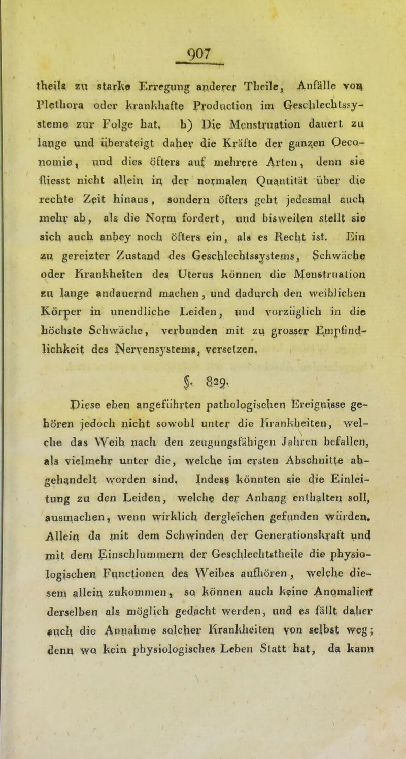 theiU zu starl^9 Erregung ariderejr Tlieile, Anfälle von IMetbora oder kranlvhafte Produclion im GescUlechtssy- steme zur Fulge hat, b) Die Menstruation dauert zu lange und iibersteigt daher die Kräfte der ganzen Oeco- nomie, und dies öfters auf mehrere Arien, denn sie fliesst nicht allein in, dey normalen Qui^ntifät über die rechte Zeit hinaus, sondern öftcis gebt jedesmal auch meh^ ab, als die Nofm fordert, luid bisweilen stellt sie sich auch anbey noch öfters ein, als es Recht ist. Ein au gereizter Zustand des Geschlcchlssystems, Schwache oder Krankhelten des Uterus können die Menstruation KU lange andauernd machen, und dadurch den weiblichen Körper in unendliche Leiden, und vorzüglich in die höchste Schwiächc, verbunden mit zu grosser E^mpfind- lichkeit des ISeryensystemSj versetzen, 5. 829, Piese eben angeführten pathologischen Ereignisse ge- hören jedoch nicht sowohl unter die lirankbeiten, Avel- che das Weih nach den zeugungsfähigen Jahren befallen, als vielmehr unter die, welche im ersten Abschnitte ab- gehandelt vvorden sind, ^ndess könnten ^ie die Einlei- tung zu den Leiden, welche der Anhang enthalten soll, ausmachen, wenn wirklich dergleichen gefunden vvürden. Allein da mit dem Schwinden der Gcncrationskraft und mit dem Einschlummern der Geschlechtstheile die physio- logischen Functionen des Weibes aufliören , Avelchc die- sem allein zukommen, sq können auch keine Anomalieit derselben als möglich gedacht werden, und es fällt daher auch die Ann?«hni9 solcher Hrankhöiten \on selbst weg j denn wo kein physiologisches Leben Slatt hat, da kann