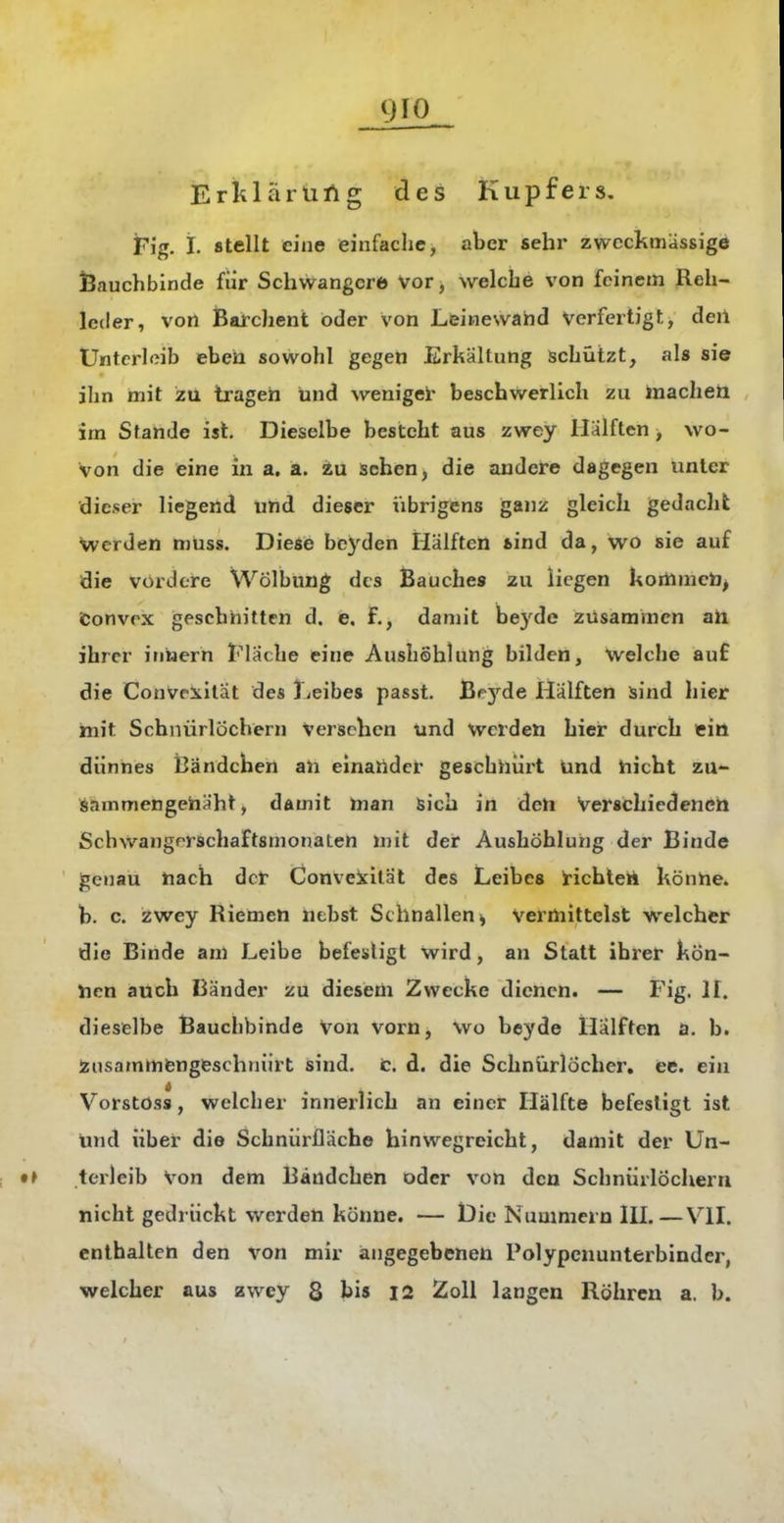 Eriilärüfig des Kupfers. Fig. i. stellt eine einfache, aber sehr zweckmässige Bauchbinde für Schwangere Vor, welche von feinem Reh- leder, von Barchent oder von Leinewahd Verfertigt, deil Unterleib eben sowohl gegen Erkältung schützt, als sie ihn mit 2tt tragen und weniger beschwerlich zu inaclieii im Stande ist. Dieselbe besteht aus zwey Hälften > wo- von die eine in a. a. au sehen, die andere dagegen unter dieser liegend lind dieser iibrigens ganz gleich gedacht Werden muss. Diese beyden Hälften tind da, wo sie auf die vordere Wölbung des Bauches zu liegen kortinicto^ fconvrx gescbhitten d. e. f., damit beyde zusammen ah ihrer iniaern Flache eine Aushöhlung bilden, Welche auf die ConVeiilät des Leibes passt. ßpyde Hälften sind hier mit Schnürlöchern Verschen tind werden hier durch ein dünnes bändchen an einander geschnürt ünd hiebt zu- sammengenäht, damit man sich in den Verschiedenen SchwangrrschaftsmonaLen mit der Aushöhlung der Binde genau nach der Conveicität des Leibes Hchteh könne» h. c. zwey Riemen nehst Schnallen ^ Vermittelst welcher die Binde am Leibe befesligt wird, an Statt ihrer kön- nen auch Bänder zu diesem Zwecke dienen. — Fig. II. dieselbe Bauchbinde Von vorn, wo beyde Hälften a. b. Zusammengeschnürt sind. t. d. die Schnürlöcher, ee. ein i Verstoss, welcher innerlich an einer Hälfte befesligt ist ünd über die Schnürfläche hinwegreicht, damit der Un- terleib Von dem Bändchen oder von den Schnürlöchern nicht gedrückt werden könne. — l3ie Nummern III.—VII. enthalten den von mir angegebenen Polypenunterbinder, welcher aus zwey 8 bis I2 Zoll langen Röhren a. b.
