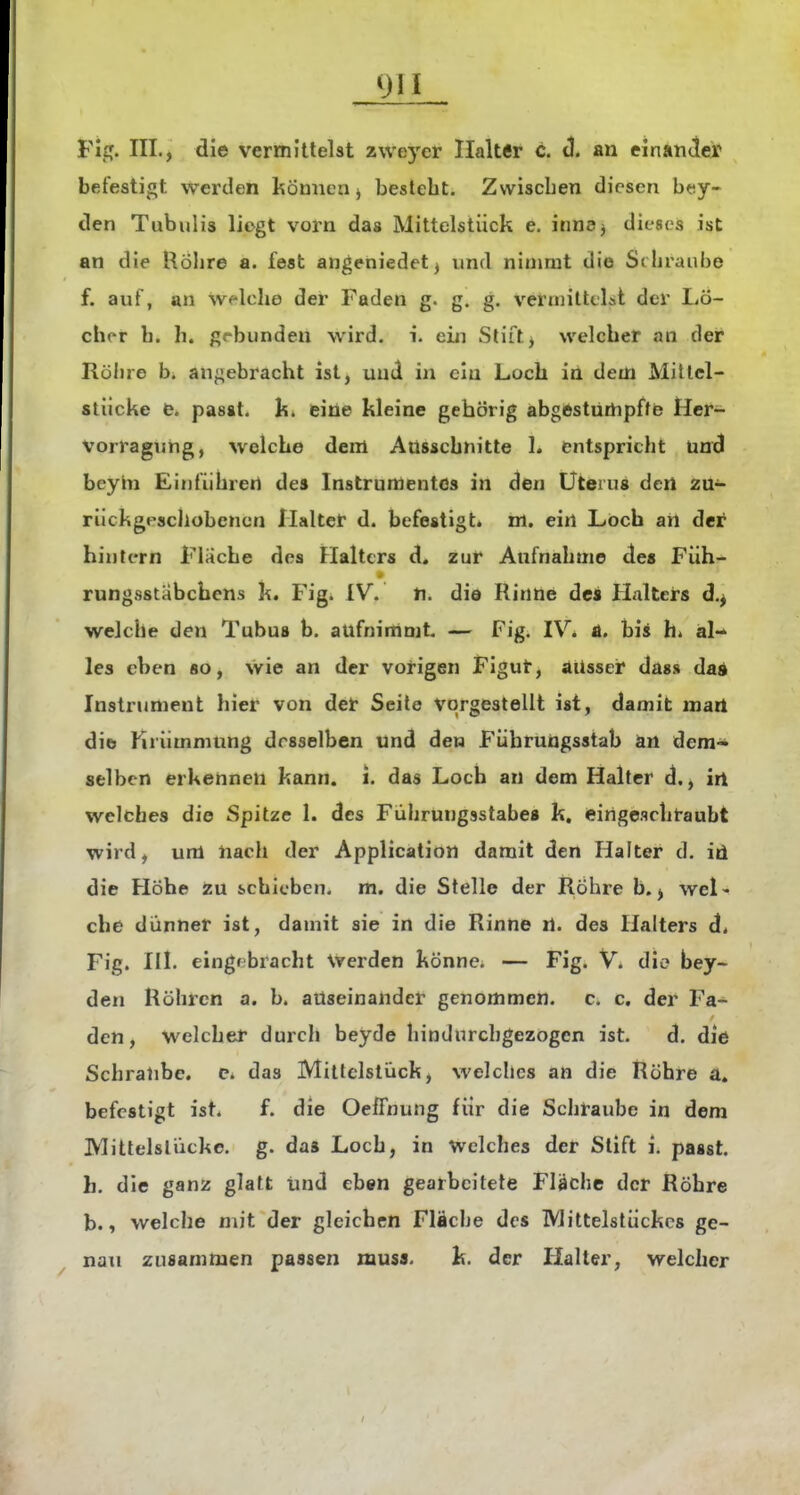 Fig. III., die vermittelst zweycr Halter c. tl. an einander befestigt werden können j besteht. Zwischen diesen b«iy- den Tubulis liegt vorn das Mittelstiick e. inm, dieses ist an die Röhre a. fest angeniedet^ und nimmt die Schraube f. auf, an welche der Faden g. g. g. vermitteLt der Lö- cher h. h. gebunden wird. i. ein Stift, welcher an der Röhre b. angebracht ist, und in ein Loch in dem Mitlel- stiicke e. pasat, k. eine kleine gehörig abgestürhpffe Her- Vorragung, welche dem Ausschnitte 1. entspricht und beyln Einführen des Instrumentes in den Uterus dert zu- riickgpscjiobencn Halter d. befestigt, m. ein Loch an der hintern Flache des Halters d. zur Aufnahme de« Füh- rungsstabchens k. Figi IV. n. die Rinne des Halters d.^ welche den Tubus b. aufnimmt — Fig. IV. A. bis h. al- les eben so, wie an der vorigen Figut, aussei* das» dai Instrument hier von der Seile vorgestellt ist, damit mart die Krümmung desselben und den Führungsstab an dem- selben erkennen kann. i. das Loch an dem Halter d., irt welches die Spitze 1. des Führungsstabe« k, eirigeachraubt wird, um nach der Application damit den Halter d. id die Höhe Zu schitben. m. die Stelle der Röhre b. ^ wel> che dünner ist, damit sie in die Rinne ti. des Halters d. Fig. III. eingi bracht Werden könne. — Fig. V. die bey- den Röhren a. b. auseinander genommen, c. c. der Fa- den, welcher durch beyde hindurchgezogen ist. d. die Schralibe. c. das Miltclslück, welches an die Röhre a. befestigt isti f. die Oeffnung für die Schraube in dem IVlittelsliickc. g. da« Loch, in Welches der Stift i. passt. h. die ganz glatt Und eben gearbeitete Fläche der Röhre b., welche mit der gleichen Fläche des Mittelslückcs ge- nau zusammen passen raus«. k. der Halter, welcher