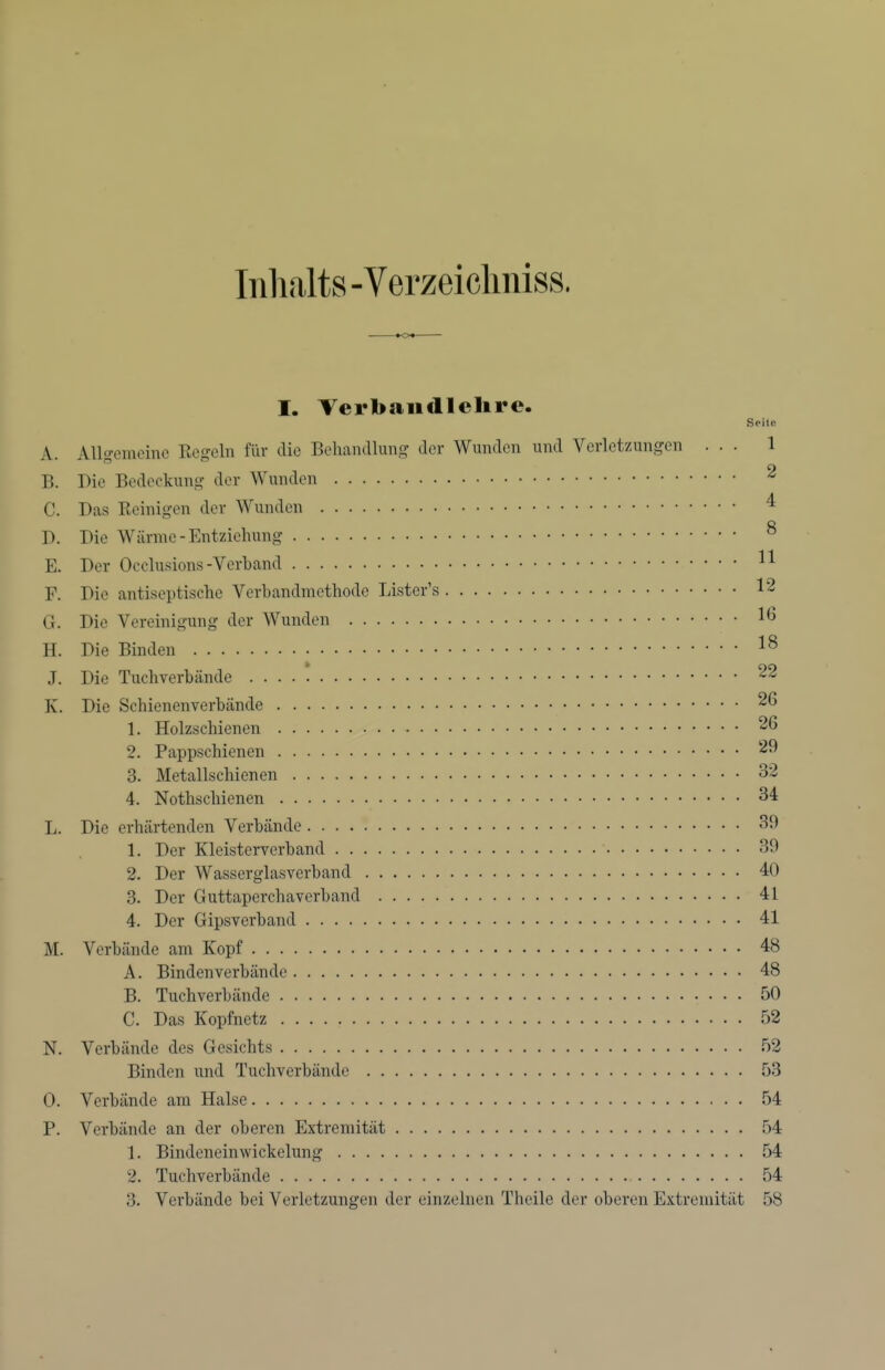 Inhalts -Verzeiclmiss. tot I. Terbaudlelire. Soile A. Allgemeine Regeln für die Behandlung der Wunden und Verletzungen ... 1 B. Die Bedeckung der Wunden ^ C. Das Reinigen der Wunden ^ D. Die Wärme-Entziehung ^ E. Der Occlusions-Verband ^1 F. Die antiseptische Verbandmethode Lister's 12 G. Die Vereinigung der Wunden 1^ H. Die Binden J. Die Tuchverbände 22 K. Die Schienenverbände 26 1. Holzschienen 26 2. Pappschienen 29 3. Metallschienen 32 4. Nothschienen 34 L. Die erhärtenden Verbände 39 1. Der Kleisterverband 39 2. Der Wasserglasverband 40 3. Der Guttaperchaverband 41 4. Der Gipsverband 41 M. Verbände am Kopf 48 A. Binden verbände 48 B. Tuchverbände 50 C. Das Kopfnetz 52 N. Verbände des Gesichts 52 Binden und Tuchverbändc 53 0. Verbände am Halse 54 P. Verbände an der oberen Extremität 54 1. Bindeneinwickelung 54 2. Tuchverbände 54 3. Verbände bei Verletzungen der einzelnen Theile der oberen Extremität 58