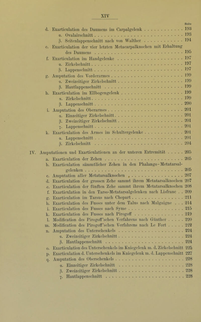 Seite d. Exarticulation des Daumens im Carpalgeleiik 1^''^ a. Ovalairsclinitt 1*^3 ß. Seitoulappensclinitt nach von Walther 191 c. Exarticulation der vier letzten Metacarpalknochen mit Erhaltung des Daumens 1^5 f. Exarticulation im Handgelenke a. Zirkelschnitt 197 ß. Lappenschnitt 197 g. Amputation des Vorderarmes 199 ct. Zweizeitiger Zirkelschnitt 190 ß. Hautlappenschnitt 199 h. Exarticulation im Ellbogengelenk 199 (x. Zirkelschnitt 199 ß. Lappenschnitt 200 i. Amputation des Oberarmes 201 a. Einzeitiger Zirkelschnitt 201 ß. Zweizeitiger Zirkelschnitt 201 Y- Lappenschnitt 201 k. Exarticulation des Armes im Schultergelenke 201 ct. Lappenschnitt 201 ß. Zirkelschnitt 204 IV. Amputationen und Exarticulationen an der unteren Extremität 205 a. Exarticulation der Zehen 205 b. Exarticulation sämmtlicher Zehen in den Phalango - Metatarsal- gelenken 205 c. Amputation aller Metatarsalknochen 207 d. Exarticulation der grossen Zehe sammt ihrem Metatarsalknochen 207 e. Exarticulation der fünften Zehe samn\t ihrem Metatarsalknochen 208 f. Exarticulation in den Tarso-Metatarsalgelenken nach Lisfranc . . 209 g. Exarticulation im Tarsus nach Chopart 211 h. Exarticulation des Fusses unter dem Talus nach Malgaigne ... 214 i. Exarticulation des Fusses nach Syme 215 k. Exarticulation des Fusses nach Pirogoff 219 1. Modification des Pirogoif'sehen Verfahrens nach Günther 220 m. Modification des Pirogoff'schen Verfahrens nach Le Fort 222 n. Amputation des Unterschenkels 224 a. Zweizeitiger Zirkelschnitt 224 ß. Hautlappenschnitt 224 0. Exarticulation des Unterschenkels im Kniegelenk m. d. Zirkelschnitt 225 p. Exarticulation d. Unterschenkels im Kniegelenk m. d. Lappenschnitt 227 q. Amputation des Oberschenkels 228 ct. Einzeitiger Zirkelschnitt 228 ß. Zweizeitiger Zirkclschnitt 228 Y- Hautlappenschnitt 228