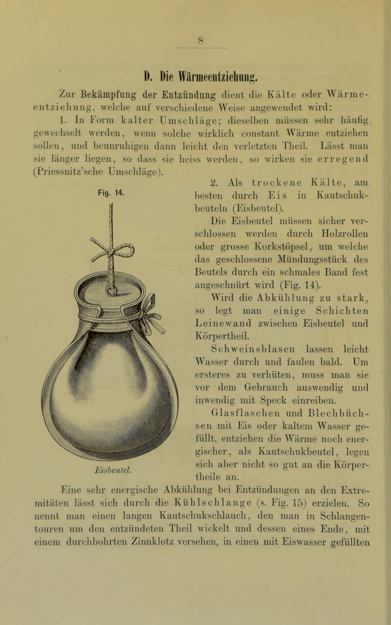 I). Die Wäriiiceiitzieliuiii>. Zur BekämpfuDg der Entzündung dient die Kälte oder Wärme- entzieliuiig, welche auf vertjcliiedeiie Weise angewendet Avird: 1. In Form kalter Umschläge; dieselben müssen sehr häutig gewechselt werden, wenn solche wirklich constant Wärme entziehen sollen, und beunruhigen dann leicht den verletzten Tlieil. Lässt man sie länger liegen, so dass sie lieiss werden, so wirken sie erregend (Priessnitz'sche Umschläge). 2. Als trockene Kälte, am '^'9- besten durch Eis in Kautschuk- beuteln (Eisbeutel). Die Eisbeutel müssen sicher ver- schlossen werden durch IlolzroUen oder grosse Korkstopsel, um welche das geschlossene Mündungsstück des Beutels durch ein schmales Band fest angeschnürt wird (Fig. 14). Wird die Abkühlung zu stark. so legt man einige Schichten Leine wand zwischen Eisbeutel und Körpertheil. Schweinsblasen lassen leicht Wasser durch und faulen bald. Um ersteres zu verhüten, muss man sie vor dem Gebrauch auswendig und inwendig mit Speck einreiben. Glasflaschen und Blechbüch- sen mit Eis oder kaltem Wasser ge- füllt, entziehen die Wärme noch ener- gischer, als Kautschukbeutel, legen sich aber nicht so gut an die Körper- theile an. Eine sehr energische Abkühlung bei Entzündungen an den Extre- mitäten lässt sich durch die Kühlschlange (s. Fig. 15) erzielen. So nennt man einen langen Kautschukschlauch, den man in Schlangen- touren um den entzündeten Theil wickelt und dessen eines Ende, mit einem durchbohrten Zinnklotz versehen, in einen mit Eiswasser gefüllten Eisbeutel.