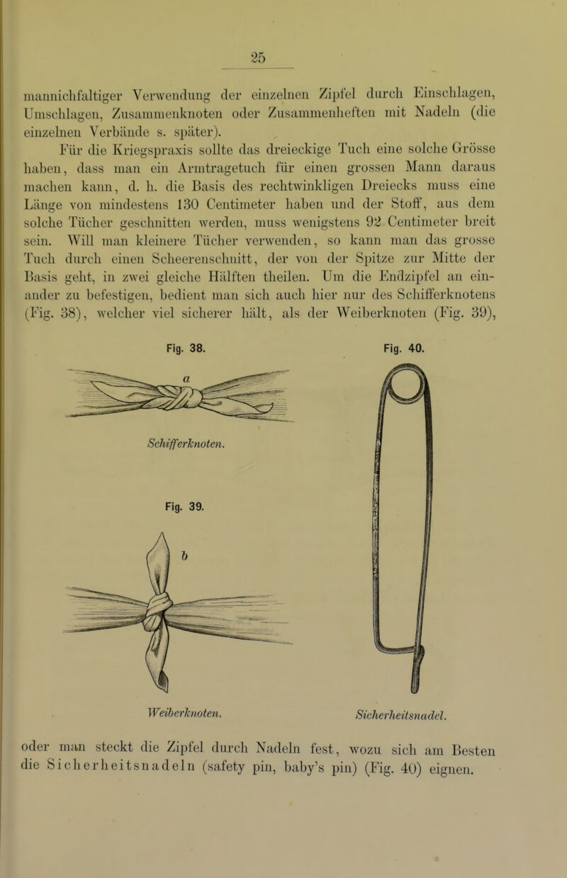 mamiichfaltiger Verwendung der einzelnen Zipfel durch Einschlagen, Umschlagen, Zusammenknoten oder Zusammenheften mit Nadeln (die einzelnen Verbände s. später). Für die Kriegspraxis sollte das dreieckige Tuch eine solche Grösse haben, dass man ein Armtragetuch für einen grossen Mann daraus machen kann, d. h. die Basis des rechtwinkligen Dreiecks nmss eine Länge von mindestens 130 Centinieter haben und der Stoff, aus dem solche Tücher geschnitten werden, muss wenigstens 92 Centimeter breit sein. Will man kleinere Tücher verwenden, so kann man das grosse Tuch durch einen Scheerenschnitt, der von der Spitze zur Mitte der Basis geht, in zwei gleiche Hälften theilen. Um die Endzipfel an ein- ander zu befestigen, bedient man sich auch hier nur des Schifferknotens (Fig. 38), welcher viel sicherer hält, als der Weiberknoten (Fig. 39), Fig. 38. Fig. 40. WeiberJcnoten. Sicherheitsnadel. oder man steckt die Zipfel durch Nadeln fest, wozu sich am Besten die Sicherheitsnadeln (safety pin, baby's pin) (Fig. 40) eignen.