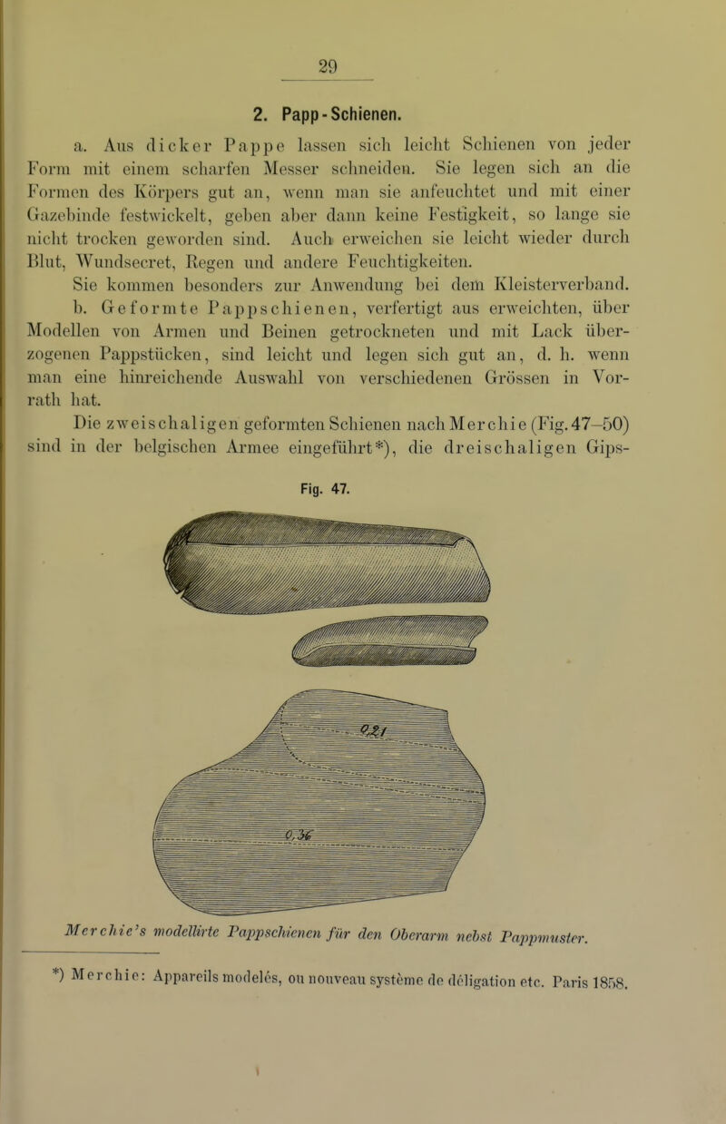 2. Papp-Schienen. a. Aus dicker Pappe lassen sich leicht Schienen von jeder Form mit einem scharfen Messer schneiden. Sie legen sich an die Formen des Körpers gut an, wenn man sie anfeuchtet und mit einer Gazehinde festwickelt, geben aber dann keine Festigkeit, so lange sie nicht trocken geworden sind. Auch erweichen sie leicht wieder durch Blut, Wundsecret, Regen und andere Feuchtigkeiten. Sie kommen besonders zur Anwendung bei dem Kleisterverband. b. Geformte Pappschienen, verfertigt aus erweichten, über Modellen von Armen und Beinen getrockneten und mit Lack über- zogenen Pappstücken, sind leicht und legen sich gut an, d. h. wenn man eine hinreichende Auswahl von verschiedenen Grössen in Vor- rath hat. Die zweischaligen geformten Schienen nachMerchie (Fig.47—50) sind in der belgischen Armee eingeführt*), die drei schaligen Gij)s- M er chic's modelinte Fappschienen für den Oberarm nebst Pappmuster. *) Merchio: Appareils moflelös, ou nouveau Systeme do doligation etc. Paris 1858. Fig. 47.
