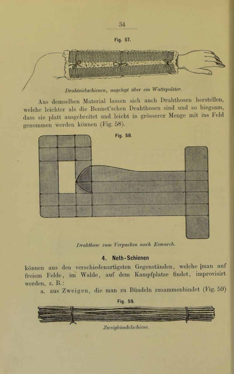 Fig. 57. Aus demselben Material lassen sicli auch Drahthosen herstellen, welche leichter als die Bonnet'schen Drahthosen sind und so biegsam, dass sie platt ausgebreitet und leicht in grösserer Menge mit ins Feld genommen werden können (Fig. 58). 'i Drahthosc zum. Verpacken nach Esmarcli. 4. Noth-Schienen können aus den verschiedenartigsten Gegenständen, welche |man auf freiem Felde, im Walde, auf dem Kampfplatze findet, improvisirt werden, z. B.: a. aus Zweigen, die man zu Bündeln zusammenbindet (Fig. 59) Fig. 59. Ziocighundelschicnc.