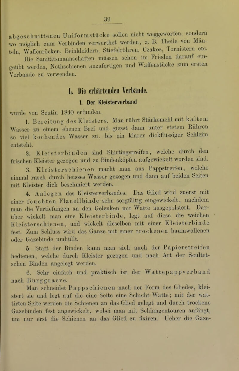 abgeschnittenen Uniformstücke sollen nicht weggeworfen, sondern wo möglich zum Verbinden verwerthet werden, z. B. Theile von Miin- tehi, Wiiffenröcken, Beinkleidern, Stiefelröhren, Czakos, Tornistern etc. ' Die Siinitätsmannschaften müssen schon im Frieden darauf ein- geübt werden, Nothschienen anzufertigen und Waffenstücke zum ersten Verbände zu verwenden. L. Die erhärtenden Verbände. 1. Der Kleisterverband wurde von Seutin 1840 erfunden. 1. Bereitung des Kleisters. Man rührt Stärkemehl mit kaltem Wasser zu einem ebenen Brei und giesst dann unter stetem Rühren so viel kochendes Wasser zu, bis ein klarer dickflüssiger Schleim entsteht. 2. Kl ei st er bin den sind Shirtingstreifen, welche durch den frischen Kleister gezogen und zu Bindenköpfen aufgewickelt worden sind. 3. Kleisterschienen macht man aus Pappstreifen, welche einmal rasch durch heisses Wasser gezogen und dann auf beiden Seiten mit Kleister dick beschmiert werden. 4. Anlegen des Kleisterverbandes. Das Ghed wird zuerst mit einer feuchten Flanellbinde sehr sorgfältig eingewickelt, nachdem man die Vertiefungen an den Gelenken mit Watte ausgepolstert. Dar- über wickelt man eine Kleisterbinde, legt auf diese die weichen Kleisterschienen, und wickelt dieselben mit einer Kleisterbinde fest. Zum Schluss wird das Ganze mit einer trockenen baumwollenen oder Gazebinde umhüllt. 5. Statt der Binden kann man sich auch der Papierstreifen bedienen, welche durch Kleister gezogen und nach Art der Scultet- schen Binden angelegt werden. 6. Sehr einfach und praktisch ist der Wattepappverband nach Burggraeve. Man schneidet Papp schienen nach der Form des Gliedes, klei- stert sie und legt auf die eine Seite eine Schicht Watte; mit der wat- tirten Seite werden die Schienen an das Glied gelegt und durch trockene Gazebinden fest angewickelt, wobei man mit Schlangentouren anfängt, um nur erst die Schienen an das Glied zu fixiren. Ueber die Gaze-