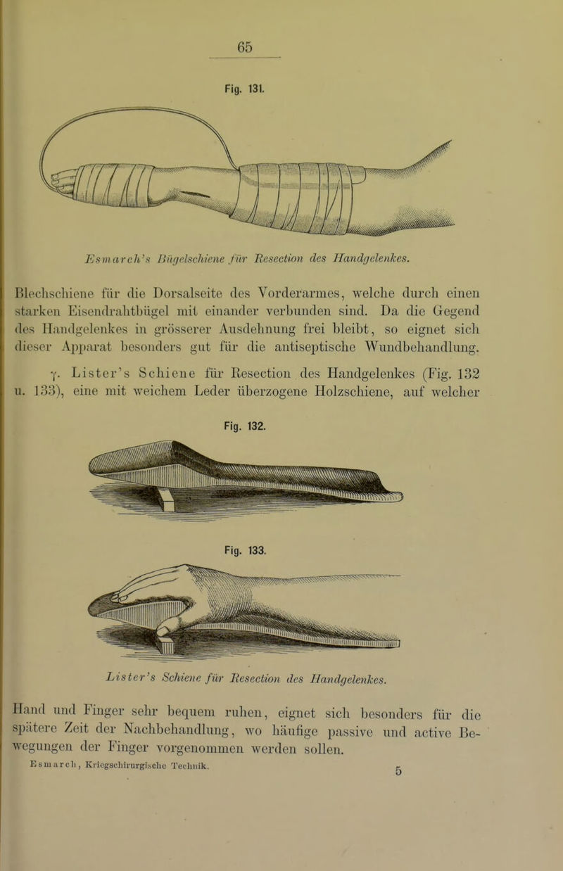 Fig. 131. Esmarch's BügeAschiene für Resection des Handgelenkes. Blechschiene für die Dorsalseite des Vorderarmes, welche durch einen starken Eisendrahtbügel mit einander verbunden sind. Da die Gegend des Handgelenkes in grösserer Ausdehnung frei bleibt, so eignet sich dieser Apparat besonders gut für die antiseptische Wundbehandlung. Y- Listcr's Schiene für Resection des Handgelenkes (Fig. 132 u. 133), eine mit weichem Leder überzogene Holzschiene, auf welcher Fig. 132. Lister's Schiene für JResection des Handgelenkes. Hand und Finger sehr bequem ruhen, eignet sich besonders für die spätere Zeit der Nachbehandlung, wo häufige passive und active Be- wegungen der Finger vorgenommen werden sollen. Esmarcli, Kricgachirurgisclic Technik. p