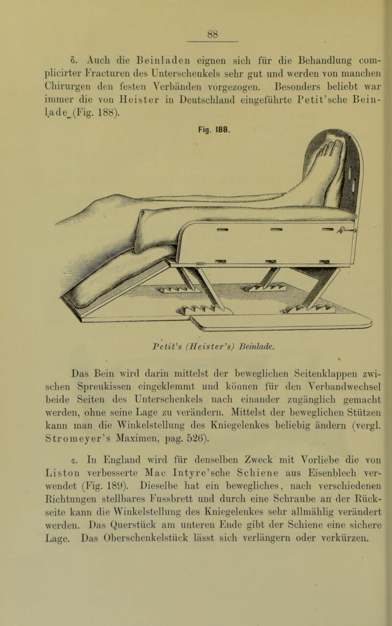 0. Auch die Beinladen eignen sich für die Behandlung com- plicirter Fracturen des Unterschenkels sehr gut und werden von manchen Chirurgen den festen Verbänden vorgezogen. Besonders beliebt war immer die von Heister in Deutschland eingeführte Petit'sehe Bein- lade^ (Fig. 188). Petit's (Heister's) Beinlade. Das Bein wird darin mittelst der beweglichen Seitenklappen zwi- schen Spreukissen eingeklemmt und können für den Verbandwechsel beide Seiten des Unterschenkels nach einander zugänglich gemacht werden, ohne seine Lage zu verändern. Mittelst der beweglichen Stützen kann man die Winkelstellung des Kniegelenkes beliebig ändern (vergl. Stromeyer's Maximen, pag. 526). €. In England wird für denselben Zweck mit Vorliebe die von Liston verbesserte Mac Intyre'sche Schiene aus Eisenblech ver- wendet (Fig. 189). Dieselbe hat ein bewegliches, nach verschiedenen Richtungen stellbares Fussbrett und durch eine Schraube an der Rück- seite kann die Winkelstellung des Kniegelenkes sehr allmählig verändert werden. Das Querstück am unteren Ende gibt der Schiene eine sichere Lage. Das Oberschenkelstück lässt sich verlängern oder verkürzen.