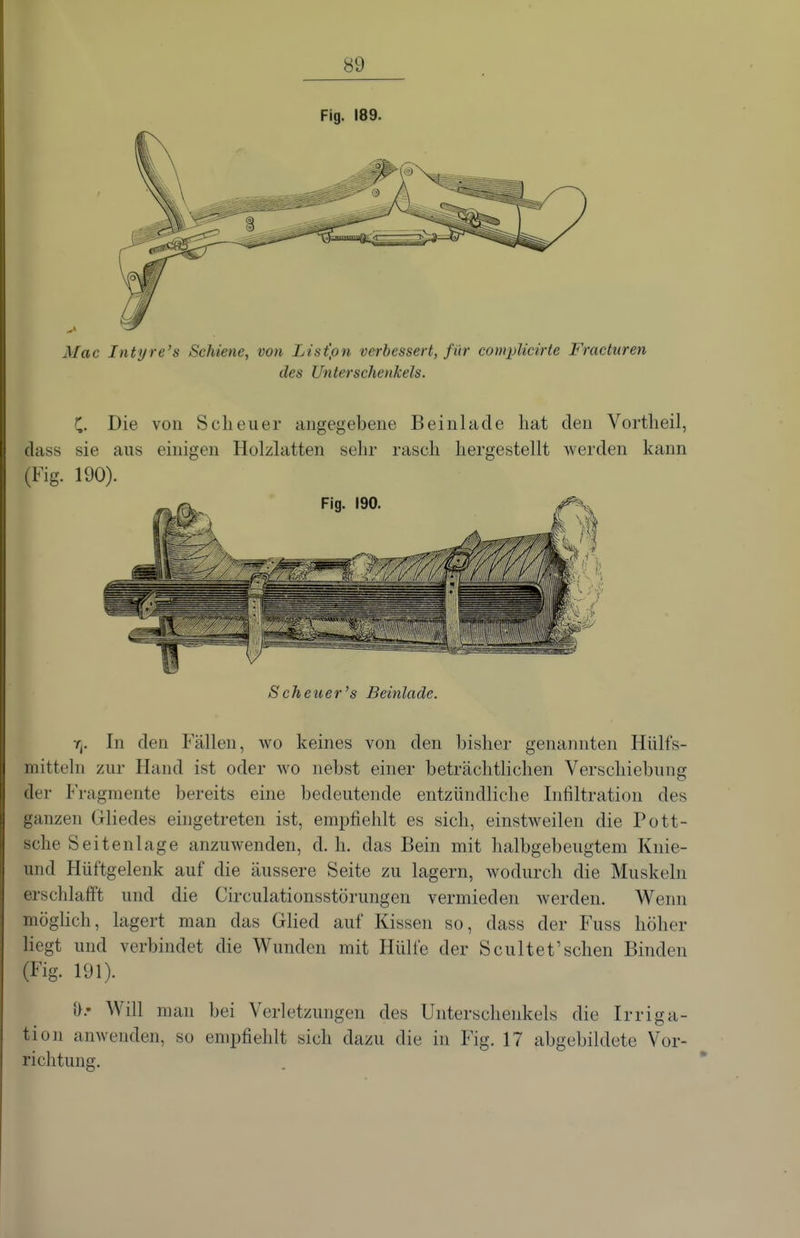 Fig. 189. Mac Intyre's Schiene, von List'pn verbessert, für complicirte Fraeturen des Unterschenkels. C. Die von Scheuer angegebene Beinhide hat den Vortheil, dass sie aus einigen Holzlatten sehr rasch hergestellt Averden kann (Fig. 190). Scheuer's Beinlade. r^. In den Fällen, wo keines von den bisher genannten Hülfs- mitteln zur Hand ist oder avo nebst einer beträchthchen Verschiebung der P'ragmente bereits eine bedeutende entzündliche Infiltration des ganzen Gliedes eingetreten ist, empfiehlt es sich, einstweilen die Pott- sche Seitenlage anzuwenden, d.h. das Bein mit halbgebeugtem Knie- und Hüftgelenk auf die äussere Seite zu lagern, wodurch die Muskeln erschlafft und die Circulationsstörungen vermieden werden. Wenn mögHch, lagert man das Glied auf Kissen so, dass der Fuss höher liegt und verbindet die Wunden mit Hülfe der Scultet'sehen Binden (Fig. 191). {}.• Will man bei Verletzungen des Unterschenkels die Irriga- tion anwenden, so empfiehlt sich dazu die in Fig. 17 abgebildete Vor- richtung.