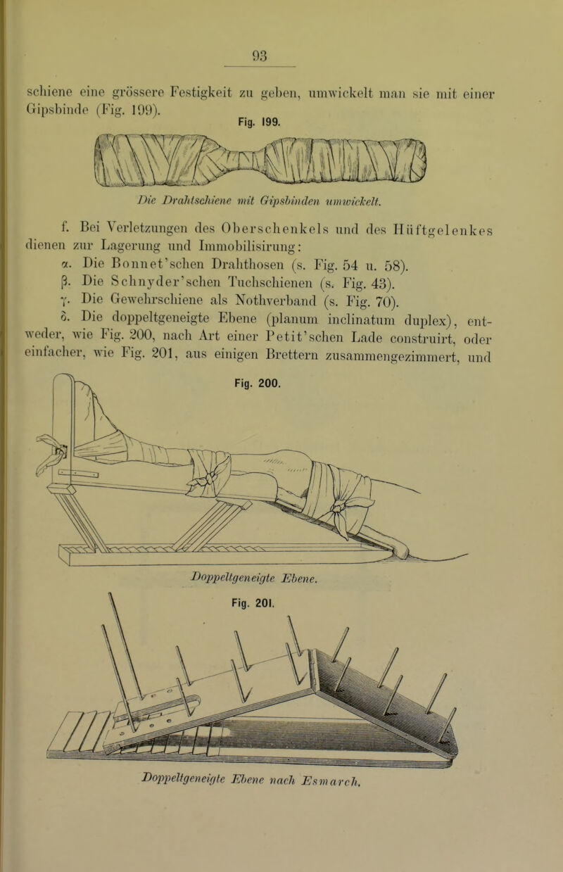 scliiene eine grössere Festigkeit zu geben, umwickelt man sie mit einer Gipsbinde (Fig. 199). Fig. 199. Die Drahtschiene mit Gipsbinden nmwickelt. f. Bei Verletzungen des Oberschenkels und des Hüftgelenkes dienen zur Lagerung und Immobilisirung : a. Die Bonnet'schen Dralithosen (s. Fig. 54 u. 58). ß. Die Schnyder'schen Tuchschienen (s. Fig. 43). y. Die Gewehrschiene als Nothverband (s. Fig. 70). 0. Die doppeltgeneigte Ebene (planum inclinatum duplex), ent- weder, wie Fig. 200, nach Art einer Petit'sehen Lade construirt, oder emfacher, wie Fig. 201, aus einigen Brettern zusammengezimmert, und Fig. 200. Doppeltgeneigte Ebene. Fig. 201. Doppeltgeneixfte Ebene nach Esmarch.