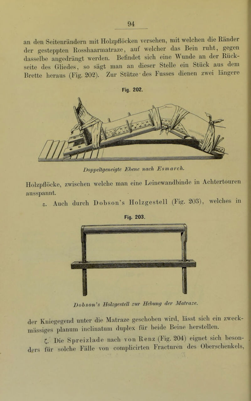an den Seitenrändern mit Holzpflöcken versehen, mit welchen die Ränder der gesteppten Rossliaarmatraze, auf welcher das Bein ruht, gegen dasselbe angedrängt werden. Befindet sich eine Wunde an der Rück- seite des Gliedes, so sägt man an dieser Stelle ein Stück aus dem Brette heraus (Fig. 202). Zur Stütze des Fusses dienen zwei längere Fig. 202. Doppeltgeneigte Ebene nach Esmarch. Holzpflöcke, zwischen welche man eine Leinewandbinde in Achtertouren ausspannt. £. Auch durch Dobson's Holzgestell (Fig. 203), welches in Fig. 203. JDohson's HoUgestell mr Hebung der Matraze. der Kniegegend unter die Matraze geschoben wird, lässt sich ein zweck- mässiges''planum inclinatum duplex für beide Beine herstellen. C. Die Spreizlade nach von Renz (Fig. 204) eignet sich beson- ders für solche Fälle von complicirten Fracturen des Oberschenkels,