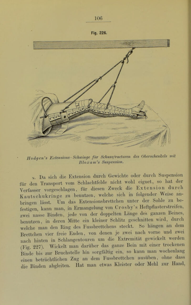 Fig. 226. Hodgen's Extensions- Sclminge für Schussfractweii des Oberschenkels mit Bloxani's Suspension. V. Da sich die Extension durch Gewichte oder durch Suspension für den Transport vom Schlachtfelde nicht wohl eignet, so hat der Verfasser vorgeschlagen, für diesen Zweck die Extension durch Kautschukringe zu benutzen, welche sich in folgender Weise an- bringen lässt. Um das Extensionsbrettchen unter der Sohle zu be- festigen, kann man, in Ermangelung von Crosby's Heftpflasterstreifen, zwei nasse Binden, jede von der doppelten Länge des ganzen Beines, benutzen, in deren Mitte ein kleiner Schlitz geschnitten wird, durch welche man den Ring des Fussbrettchens steckt. So hängen an dem Brettchen vier freie Enden, von denen je zwei nach vorne und zwei nach hinten in Schlangentouren um die Extremität gewickelt werden (Fig. 227). Wickelt man darüber das ganze Bein mit einer trockenen Binde bis zur Bruchstelle hin sorgfältig ein, so kann man wochenlang einen beträchtlichen Zug an dem Fussbrettchen ausüben, ohne dass die Binden abgleiten. Hat man etwas Kleister oder Mehl zur Hand,