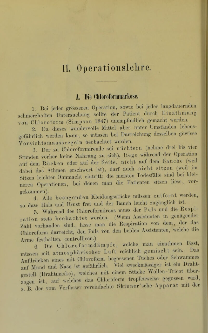 A. Die Clilorofornmarkose. 1. Bei jeder grösseren Operation, sowie bei jeder langdauernden schmerzhaften Untersuchung sollte der Patient durch Einathmung von Chloroform (Simpson 1847) unempfindlich gemacht werden. 2. Da dieses wundervolle Mittel aber unter Umständen lebens- gefährlich werden kann, so müssen bei Darreichung desselben gewisse Vorsichtsmaassregeln beobachtet werden. 3. Der zu Chloroformirende sei nüchtern (nehme drei bis vier Stunden vorher keine Nahrung zu sich), liege während der Operation auf dem Rücken oder auf der Seite, nicht auf dem Bauche (weil dabei das Athmen erschwert ist), darf auch nicht sitzen (weil im Sitzen leichter Ohnmacht eintritt; die meisten Todesfälle sind bei klei- neren Operationen, bei denen man die Patienten sitzen hess, vor- gekommen). 4 Alle beengenden Kleidungsstücke müssen entfernt werden, so dass Hals und Brust frei und der Bauch leicht zugänglich ist. 5 Während des Chloroformirens muss der Puls und die Respi- ration stets beobachtet werden. (Wenn Assistenten in genügender Zahl vorhanden sind, lasse man die Respiration von dem, der das Chloroform darreicht, den Puls von den beiden Assistenten, welche die Arme festhalten, controlliren.) 6 Die Chloroformdämpfe, welche man emathmen lasst, müssen mit atmosphärischer Luft reichlich gemischt sein. Das Aufdrücken eines mit Chloroform begossenen Tuches oder Schwammes auf Mund und Nase ist gefährlich. Viel zweckmässiger ist ein Draht- gestell (Drahtmaske), welches mit einem Stücke Wollen-Tricot uber- zogen ist auf welches das Chloroform tropfenweise gegossen wird, z B der vom Verfasser vereinfachte Skinner^sche Apparat mit der