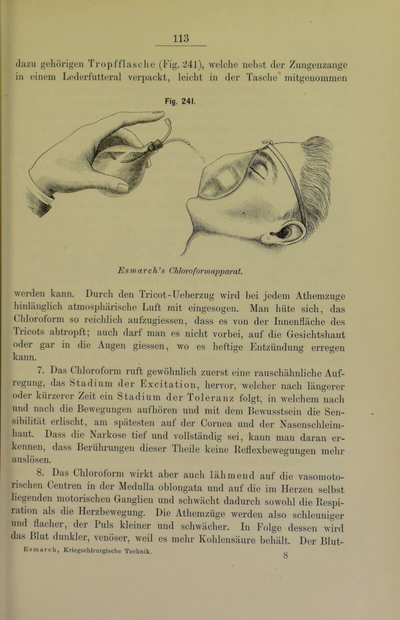 dazu gehörigen Tropfflasche (Fig. 241), welche nebst der Zungenzange in einem Lederfutteral verpackt, leicht in der Tasche mitgenommen Fig. 241. Esmarch's Chloroform apparat. werden kann. Durch den Tricot-Ueberzug wird bei jedem Athemzuge hinlänglich atmosphärische Luft mit eingesogen. Man hüte sich, das Chloroform so reichlich aufzugiessen, dass es von der Lmenfläche des Tricots abtropft; auch darf man es nicht vorbei, auf die Gesichtshaut oder gar in die Augen giessen, wo es heftige Entzündung erregen kann. 7. Das Chloroform ruft gewöhnlich zuerst eine rauschähnliche Auf- regung, das Stadium der Excitation, hervor, welcher nach längerer oder kürzerer Zeit ein Stadium der Toleranz folgt, in welchem nach und nach die Bewegungen aufhören und mit dem Bewusstsein die Sen- sibilität erlischt, am spätesten auf der Cornea und der Nasenschleim- haut. Dass die Narkose tief und vollständig sei, kann man daran er- kennen, dass Berührungen dieser Theile keine Reflexbewegungen mehr auslösen. 8. Das Chloroform wirkt aber auch lähmend auf die vasomoto- i-ischen Centren in der Medulla oblongata und auf die im Herzen selbst liegenden motorischen Ganglien und schwächt dadurch sowohl die Respi- ration als die Herzbewegung. Die Athemzüge werden also schleuniger und flacher, der Puls kleiner und schwächer. Li Folge dessen wird das Blut dunkler, venöser, weil es mehr Kohlensäure behält. Der Blut- Esmarch, Ki-iegschinirgischc Technik. q