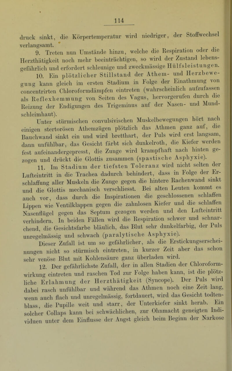 druck sinkt, die Körpertemperatur wird niedriger, der Stoffwechsel verlangsamt. 9. Treten nun Umstände hinzu, welche die Respiration oder die Herzthätigkeit noch mehr heeinträchtigen, so wird der Zustand lebens- gefährlich und erfordert schleunige und zweckmässige Hülfsleistungen. 10. Ein plötzlicher Stillstand der Athem- und Herzbewe- gung kann gleich im ersten Stadium in Folge der Einathmung von concentrirten Chloroformdämpfen eintreten (wahrscheinlich aufzufassen als Reflexhemmung von Seiten des Vagus, hervorgerufen durch die Reizung der Endigiingen des Trigeminus auf der Nasen- und Mund- schleimhaut). Unter stürmischen convulsivischen Muskelbewegungen hört nach einigen stertorösen Athemzügen plötzlich das Athmen ganz auf, die Bauchwand sinkt ein und wird bretthart, der Puls wird erst langsam, dann unfühlbar, das Gesicht färbt sich dunkelroth, die Kiefer werden fest aufeinandergepresst, die Zunge wird krampfhaft nach hinten ge- zogen und drückt die Glottis zusammen (spastische Asphyxie). 11. Im Stadium der tiefsten Toleranz wird nicht selten der Lufteintritt in die Trachea dadurch behindert, dass in Folge der Er- schlaffung aller Muskeln die Zunge gegen die hintere Rachenwand sinkt und die Glottis mechanisch verschliesst. Bei alten Leuten kommt es auch vor, dass durch die Inspirationen die geschlossenen schlaffen Lippen wie Ventilklappen gegen die zahnlosen Kiefer und die schlaffen Nasenflügel gegen das Septum gezogen werden und den Lufteintritt verhindern. In beiden Fällen wird die Respiration schwer und schnar- chend, die Gesichtsfarbe bläulich, das Blut sehr dunkelfarbig, der Puls unregelmässig und schwach (paralytische Asphyxie). Dieser Zufall ist um so gefährlicher, als die Erstickungserschei- nungen nicht so stürmisch eintreten, in kurzer Zeit aber das schon sehr venöse Blut mit Kohlensäure ganz überladen wird. 12. Der gefährlichste Zufall, der in allen Stadien der Chloroform- wirkung eintreten und raschen Tod zur Folge haben kann, ist die plötz- liche Erlahmung der Herzthätigkeit (Syncope). Der Puls wird dabei rasch unfülilbar und während das Athmen noch eine Zeit laug, wenn auch flach und unregelmässig, fortdauert, wird das Gesicht todten- blass, die Pupille weit und starr, der Unterkiefer sinkt herab. Em solcher Collaps kann bei schwächlichen, zur Ohnmacht geneigten Indi- viduen unter dem Einflüsse der Angst gleich beim Beginn der Narkose