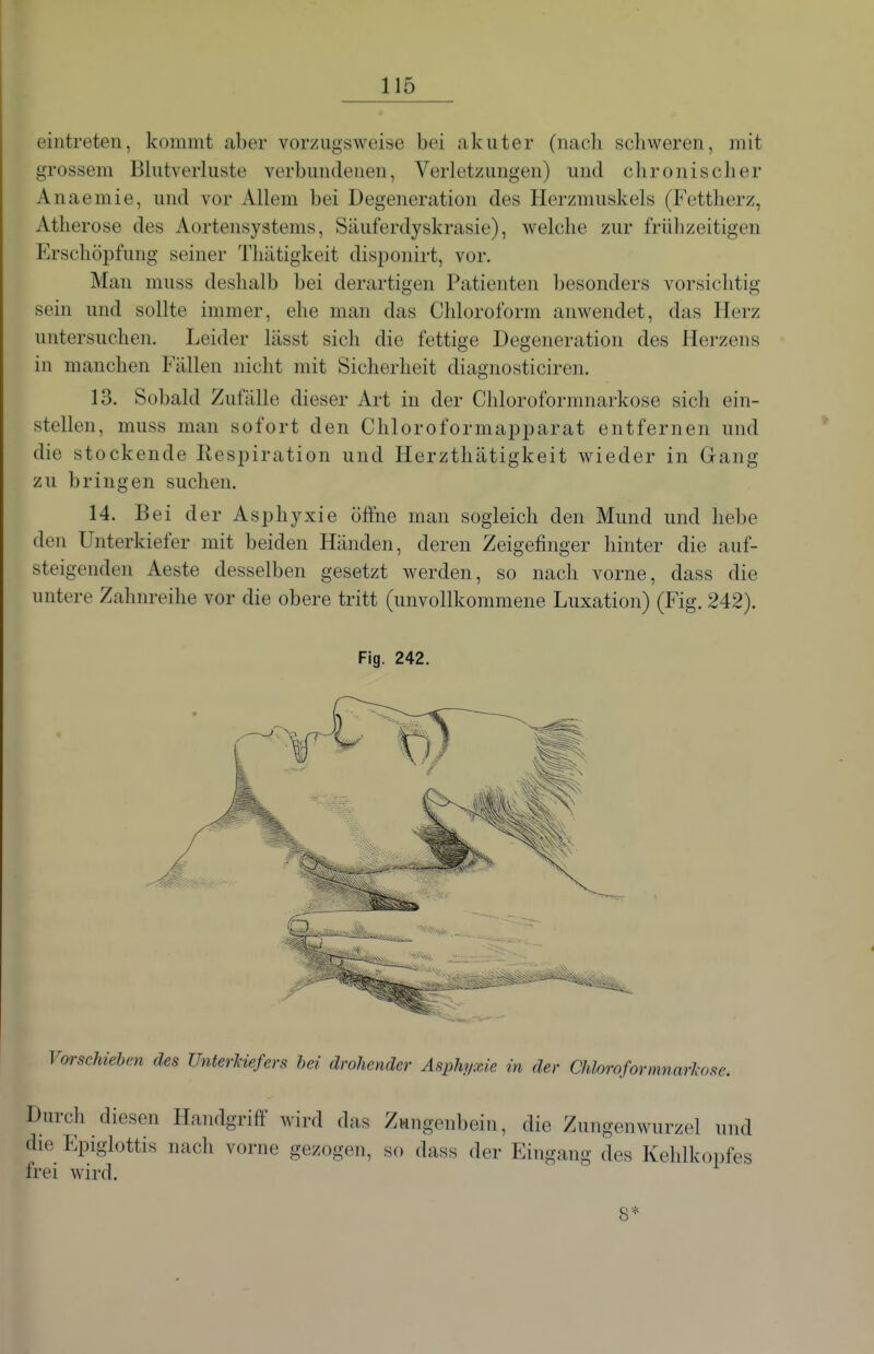 eintreten, kommt aber vorzugsweise bei akuter (nach schweren, mit grossem Blutverluste verbundenen, Verletzungen) und chronischer Anaemie, und vor Allem bei Degeneration des Herzmuskels (Fettherz, Atherose des Aortensystems, Säuferdyskrasie), welche zur frühzeitigen Erschöpfung seiner Thätigkeit disponirt, vor. Man muss deshalb bei derartigen Patienten besonders vorsichtig sein und sollte immer, ehe man das Chloroform anwendet, das Herz untersuchen. Leider lässt sich die fettige Degeneration des Herzens in manchen Fällen nicht mit Sicherheit diagnosticiren. 13. Sobald Zufälle dieser Art in der Chloroformnarkose sich ein- stellen, muss man sofort den Chloroformapparat entfernen und die stockende Respiration und Herzthätigkeit wieder in Gang zu bringen suchen. 14. Bei der Asphyxie öffne man sogleich den Mund und hebe den Unterkiefer mit beiden Händen, deren Zeigefinger hinter die auf- steigenden Aeste desselben gesetzt werden, so nach vorne, dass die untere Zahnreihe vor die obere tritt (unvollkommene Luxation) (Fig. 242). Vorschieben des Unterkiefers bei drohender Asphyxie in der Chloroformnarkose. Durch diesen Handgriff wird das Zungenbein, die Zungenwurzel und die Epiglottis nach vorne gezogen, so dass der Eingang des Kehlkopfes frei wird.