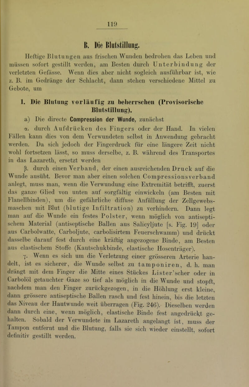H. Die Blutstillung. Heftige Blutungen aus frischen Wunden bedrohen das Leben und müssen sofort gestillt werden, am Besten durch Unterbindung der verletzten Gefässe. Wenn dies aber nicht sogleich ausfülirbar ist, wie z. B. im Gedränge der Schlacht, dann stehen verschiedene Mittel zu Gebote, um 1. Die Eluliiug vorläufig zu beherrschen (Provisorische Blutstillung). a) Die directe Compression der Wunde, zunächst a. durch Aufdrücken des Fingers oder der Hand. In vielen Fällen kami dies von dem Verwundeten selbst in Anwendung gebracht werden. Da sich jedoch der Fingerdruck für eine längere Zeit nicht wohl fortsetzen lässt, so muss derselbe, z. B. während des Transportes in das Lazareth, ersetzt werden ß. durch einen Verband, der einen ausreichenden Druck auf die Wunde ausübt. Bevor man aber einen solchen Compressionsverband anlegt, muss man, wenn die Verwundung eine Extremität betrifft, zuerst das ganze Glied von unten auf sorgfältig einwickeln (am Besten mit Flanellbinden), um die gefährliche diffuse Anfüllung der Zellgewebs- maschen mit Blut (blutige Infiltration) zu verhindern. Dann legt man auf die Wunde ein festes Polster, wenn möglich von antisepti- schem Material (antiseptische Ballen aus Salicyljute [s. Fig. 19j oder aus Carbolwatte, Carboljute, carbolisirtem Feuerschwanmi) und drückt dasselbe darauf fest durch eine kräftig angezogene Binde, am Besten aus elastischem Stoffe (Kautschukbinde, elastische Hosenträger). y. Wenn es sich um die Verletzung einer grösseren Arterie han- delt, ist es sicherer, die Wunde selbst zu tamponiren, d. h. man drängt mit dem Finger die Mitte eines Stückes Li st er'scher oder in Carbolöl getauchter Gaze so tief als möglich in die Wunde und stopft, nachdem man den Finger zurückgezogen, in die Höhlung erst kleine, dann grössere antiseptische Ballen rasch und fest hinein, bis die letzten das Niveau der Hautwunde weit überragen (Fig. 246). Dieselben werden dann durch eine, wenn möglich, elastische Binde fest angedrückt ge- halten. Sobald der Verwundete im Lazareth angelangt ist, muss der Tampon entfernt und die Blutung, falls sie sich wieder einstellt, sofort definitiv gestillt werden.