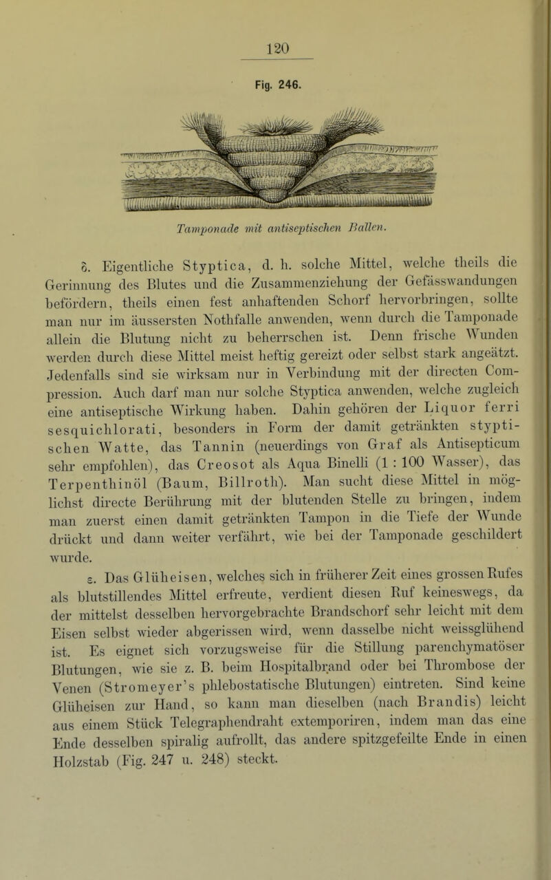 Fig. 246. Tamponade mit antiseptischen Ballen. 8. Eigentliche Styptica, d. h. solche Mittel, welche theils die Gerinnung des Blutes und die Zusammenziehung der Gefässwandungen befördern, theils einen fest anhaftenden Schorf hervorbringen, sollte man nur im äussersten Nothfalle anwenden, wenn durch die Tamponade allein die Blutung nicht zu beherrschen ist. Denn frische Wunden werden durch diese Mittel meist heftig gereizt oder selbst stark angeätzt. Jedenfalls sind sie wirksam nur in Verbindung mit der directen Com- pression. Auch darf man nur solche Styptica anwenden, welche zugleich eine antiseptische Wirkung haben. Dahin gehören der Liquor ferri sesquichlorati, besonders in Form der damit getränkten stypti- schen Watte, das Tannin (neuerdings von Graf als Antisepticum sehr empfohlen), das Creosot als Aqua Binelli (1 : 100 Wasser), das Terpenthinöl (Baum, Billroth). Man sucht diese Mittel in mög- lichst directe Berührung mit der blutenden Stelle zu bringen, indem man zuerst einen damit getränkten Tampon in die Tiefe der Wunde drückt und dann weiter verfährt, wie bei der Tamponade geschildert wurde. s. Das Glüheisen, welches sich in früherer Zeit eines grossen Rufes als blutstillendes Mittel erfreute, verdient diesen Ruf keineswegs, da der mittelst desselben hervorgebrachte Brandschorf sehr leicht mit dem Eisen selbst wieder abgerissen wird, wenn dasselbe nicht weissglühend ist. Es eignet sich vorzugsweise für die Stillung parenchymatöser Blutungen, wie sie z. B. beim Hospitalbrand oder bei Thrombose der Venen (Stromeyer's phlebostatische Blutungen) eintreten. Sind keine Glüheisen zur Hand, so kann man dieselben (nach Brandis) leicht aus einem Stück Telegraphendraht extemporiren, indem man das eine Ende desselben spiralig aufrollt, das andere spitzgefeilte Ende in einen Holzstab (Fig. 247 u. 248) steckt.