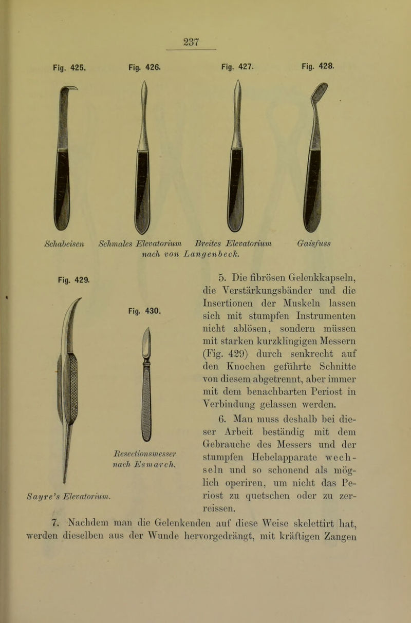 Fig. 425. Fig. 426. Fig. 427. Fig. 428. Schabciftoi Schmales FAevatorium Breites Elevatorium nach von LangenbecJc. Gaisfuss Fig. 429. Fig. 430. lieseHions m esser nach Esmarch. 5. Die fibrösen Gelenkkapseln, die Verstärkungsbänder und die Insertionen der Muskeln lassen sich mit stumpfen Instrumenten nicht ablösen, sondern müssen mit starken kurzklingigen Messern (Fig. 429) durch senkrecht auf den Knochen geführte Schnitte von diesem abgetrennt, aber immer mit dem benachbarten Periost in Verbindung gelassen werden. 6. Man muss deshalb bei die- ser Arbeit beständig mit dem Gebrauclie des Messers und der stumpfen Hebelapparate wech- seln und so schonend als mög- licli operiren, um nicht das Pe- Sayre's Elevatorium. riost zu quetschen oder zu zer- rcissen. 7. Nachdem man die Gelenkenden auf diese Weise skclettirt hat, werden dieselben aus der Wunde hervorgedrilngt, mit kräftigen Zangen