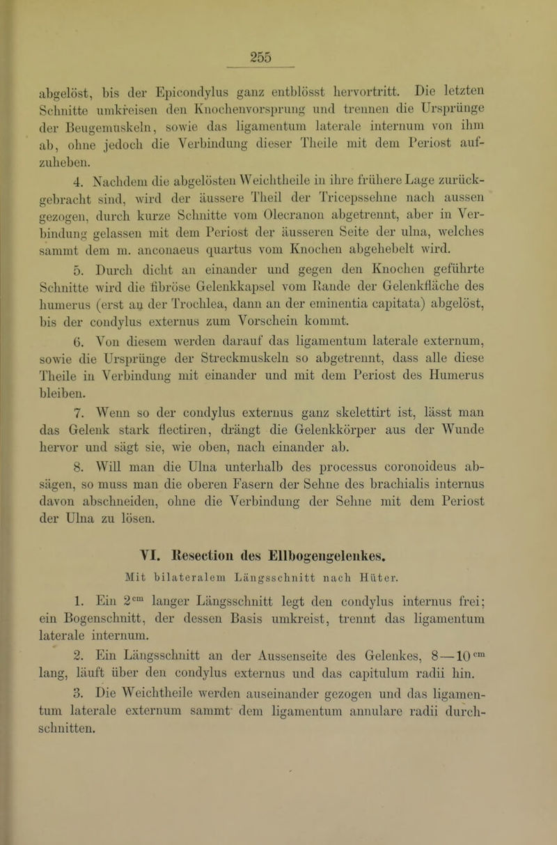 abgelöst, bis der Epicondylus ganz eiitblösst hervortritt. Die letzten Schnitte unikreisen den Knochenvorsprnng und trennen die Ursprünge der Beugemuskeln, sowie das ligamentum laterale internum von ihm ab, ohne jedoch die Verbindung dieser Theile mit dem Periost auf- zuheben. 4. Nachdoni die abgelösten Weichtheile in ihre frühere Lage zurück- gebracht sind, wird der äussere Theil der Tricepssehne nach aussen gezogen, durch kurze Schnitte vom Olecranon abgetrennt, aber in Ver- bindung gelassen mit dem Periost der äusseren Seite der ulna, welches sammt dem m. anconaeus quartus vom Knochen abgehebelt wird. 5. Durch dicht an einander und gegen den Knoclien geführte Schnitte wird die fibröse Gelenkkapsel vom llande der Gelenkfläche des humerus (erst au der Trochlea, dann an der eminentia capitata) abgelöst, bis der condylus externus zum Vorschein kommt. 6. Von diesem werden darauf das ligamentum laterale externum, sowie die Ursprünge der Streckmuskeln so abgetrennt, dass alle diese Theile in Verbindung mit einander und mit dem Periost des Humerus bleiben. 7. Wenn so der condylus externus ganz skelettirt ist, lässt man das Gelenk stark liectiren, drängt die Gelenkkörper aus der Wunde hervor und sägt sie, wie oben, nach einander ab. 8. Will man die Ulua unterhalb des processus coronoideus ab- sägen, so muss man die oberen Fasern der Sehne des brachialis internus davon abschneiden, ohne die Verbindung der Sehne mit dem Periost der Ulna zu lösen. YI. llesection des Ellbogeiigeleiikes. Mit bilateralem Längsschnitt nach Hüter. 1. Ein 2'^ langer Längsschnitt legt den condylus internus frei; ein Bogenschnitt, der dessen Basis umkreist, trennt das ligamentum laterale internum. 2. Ein Längsschnitt an der Aussenseite des Gelenkes, 8 —10 lang, läuft über den condylus externus und das capitulum radii hin. 3. Die Weichtheile werden auseinander gezogen und das ligamen- tum laterale externum sammt- dem ligamentum annularc radii durch- schnitten.