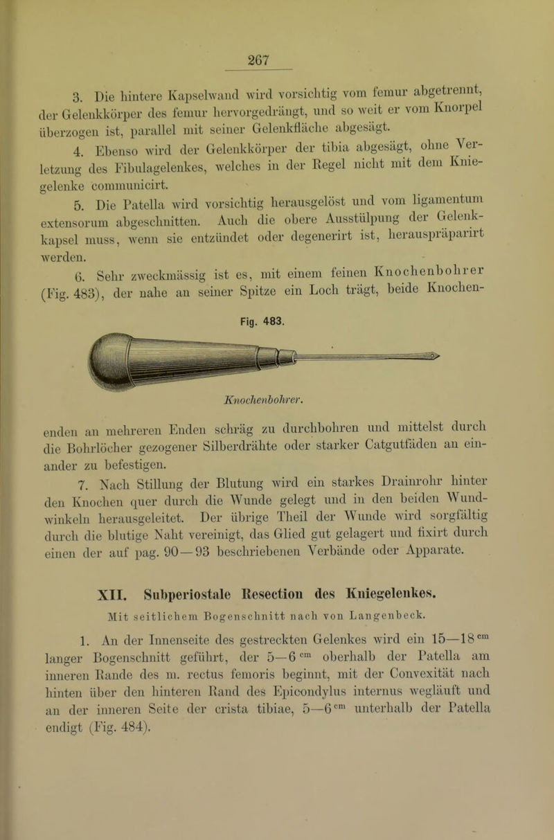 3. Die hintere Kapselwaucl wird vorsichtig vom femur abgetrennt, der Gelenkkörper des lenmr hervorgedrängt, und so weit er vom Knorpel überzogen ist, parallel mit seiner Gelenkfläche abgesägt. 4. Ebenso wird der Gelenkkörper der tibia abgesägt, ohne Ver- letzung des Fibulagelenkes, welches in der Regel nicht mit dem Knie- gelenke communicirt. 5. Die Patella wird vorsichtig herausgelöst und vom ligamentum extensorum abgeschnitten. Auch die obere Ausstülpung der Gelenk- kapsel muss, wenn sie entzündet oder degenerirt ist, herauspräparirt werden. G. Sehr zweckmässig ist es, mit einem feinen Knochenbohrer (Fig. 483), der nahe an seiner Spitze ein Loch trägt, beide Knochen- Fig. 483. Knochenbohrer. enden au mehreren Enden schräg zu durchbohren und mittelst durch die Bohrlöcher gezogener Silberdrähte oder starker Catgutfäden au ein- ander zu befestigen. 7. Nach Stillung der Blutung wird ein starkes Drainrohr hinter den Knochen quer durch die Wunde gelegt und in den beiden Wund- winkeln herausgeleitet. Der übrige Theil der Wunde wird sorgfältig durch die blutige Naht vereinigt, das Glied gut gelagert und tixirt durch einen der auf pag. 90 — 93 beschriebenen Verbände oder Apparate. XII. Subperiostale llesectioii des Kniegelenkes. Mit seitlichem Bogenschnitt nach von Langenbeck. 1. An der Innenseite des gestreckten Gelenkes wird ein 15—IS' langer Bogenschnitt geführt, der 5—6'=' oberhalb der Patella am inneren Bande des m. rectus femoris beginnt, mit der Convexität nach hinten über den hinteren Rand des Kpicondylus internus wegläuft und an der inneren Seite der crista tibiae, 5—G'^' unterhalb der Patella endigt (Fig. 484).